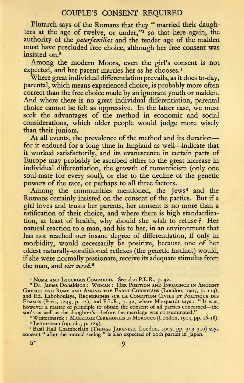 Plutarch says of the Romans that they “ married their daugh ters at the age of twelve, or under,” 1 so that here again, the authority of the paterfamilias and the tender age of the maiden must have precluded free choice, although her free consent was insisted on. 1 2 Among the modem Moors, even the girl’s consent is not expected, and her parent marries her as he chooses. 3 Where great individual differentiation prevails, as it does to-day, parental, which means experienced choice, is probably more often correct than the free choice made by an ignorant youth or maiden. And where there is no great individual differentiation, parental choice cannot be felt as oppressive. In the latter case, we must seek the advantages of the method in economic and social considerations, which older peo than their juniors. At all events, the prevalence of the method and its duration— for it endured for a long time in England as well—indicate that it worked satisfactorily, and its evanescence in certain parts of Europe may probably be ascribed either to the great increase in individual differentiation, the growth of romanticism (only one soul-mate for every soul), or else to the decline of the genetic powers of the race, or perhaps to all three factors. Among the communities mentioned, the Jews 4 5 and the Romans certainly insisted on the consent of the parties. But if a girl loves and trusts her parents, her consent is no more than a ratification of their choice, and where there is high standardiza tion, at least of health, why should she wish to refuse ? Her natural reaction to a man, and his to her, in an environment that has not reached our insane degree of differentiation, if only in morbidity, would necessarily be positive, because one of her oldest naturally-conditioned reflexes (the genetic instinct) would, if she were normally passionate, receive its adequate stimulus from the man, and vice versât 1 Numa and Lycurgus Compared. See also P.L.R., p. 32. 2 Dr. James Donaldson : Woman : Her Position and Influence in Ancient Greece and Rome and Among the Early Christians (London, 1907, p. 114), and Ed. Laboboulaye, Recherches sur la Condition Civile et Politique des Femmes (Paris, 1843, p. 15), and P.L.R., p. 32, where Marquardt says : “ It was, however a matter of principle to obtain the consent of all parties concerned—the son’s as well as the daughter’s—before the marriage was consummated.” 3 Westermarck : Marriage Ceremonies in Morocco (London, 1914, pp. 16-18). 1 Letourneau (op. cit., p. 189). 5 Basil Hall Chamberlain (Things Japanese, London, 1905, pp. 309-310) says consent “ after the mutual seeing ” is also expected of both parties in Japan. pie would judge more wisely