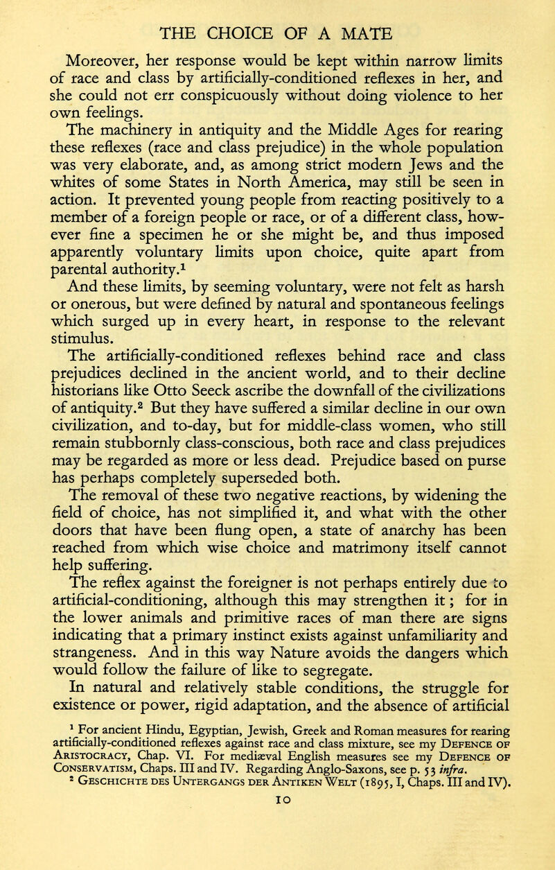 Moreover, her response would be kept within narrow limits of race and class by artificially-conditioned reflexes in her, and she could not err conspicuously without doing violence to her own feelings. The machinery in antiquity and the Middle Ages for rearing these reflexes (race and class prejudice) in the whole population was very elaborate, and, as among strict modern Jews and the whites of some States in North America, may still be seen in action. It prevented young people from reacting positively to a member of a foreign people or race, or of a different class, how ever fine a specimen he or she might be, and thus imposed apparently voluntary limits upon choice, quite apart from parental authority. 1 And these limits, by seeming voluntary, were not felt as harsh or onerous, but were defined by natural and spontaneous feelings which surged up in every heart, in response to the relevant stimulus. The artificially-conditioned reflexes behind race and class prejudices declined in the ancient world, and to their decline historians like Otto Seeck ascribe the downfall of the civilizations of antiquity. 2 But they have suffered a similar decline in our own civilization, and to-day, but for middle-class women, who still remain stubbornly class-conscious, both race and class prejudices may be regarded as more or less dead. Prejudice based on purse has perhaps completely superseded both. The removal of these two negative reactions, by widening the field of choice, has not simplified it, and what with the other doors that have been flung open, a state of anarchy has been reached from which wise choice and matrimony itself cannot help suffering. The reflex against the foreigner is not perhaps entirely due to artificial-conditioning, although this may strengthen it; for in the lower animals and primitive races of man there are signs indicating that a primary instinct exists against unfamiliarity and strangeness. And in this way Nature avoids the dangers which would follow the failure of like to segregate. In natural and relatively stable conditions, the struggle for existence or power, rigid adaptation, and the absence of artificial 1 For ancient Hindu, Egyptian, Jewish, Greek and Roman measures for rearing artificially-conditioned reflexes against race and class mixture, see my Defence of Aristocracy, Chap. VI. For medieval English measures see my Defence of Conservatism, Chaps. Ill and IV. Regarding Anglo-Saxons, see p. 53 infra. * Geschichte des Untergangs der Antiken Welt (1895, 1 , Chaps. Ill and IV). IO