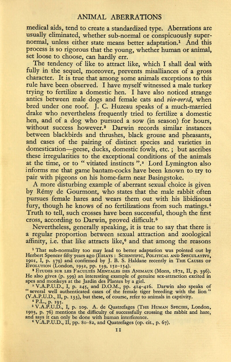 ANIMAL ABERRATIONS medical aids, tend to create a standardized type. Aberrations are usually eliminated, whether sub-normal or conspicuously super normal, unless either state means better adaptation. 1 And this process is so rigorous that the young, whether human or animal, set loose to choose, can hardly err. The tendency of like to attract like, which I shall deal with fully in the sequel, moreover, prevents misalliances of a gross character. It is true that among some animals exceptions to this rule have been observed. I have myself witnessed a male turkey trying to fertilize a domestic hen. I have also noticed strange antics between male dogs and female cats and vice-versâ , when bred under one roof. J. C. Huzeau speaks of a much-married drake who nevertheless frequently tried to fertilize a domestic hen, and of a dog who pursued a sow (in season) for hours, without success however. 2 Darwin records similar instances betv/een blackbirds and thrushes, black grouse and pheasants, and cases of the pairing of distinct species and varieties in domestication—geese, ducks, domestic fowls, etc. ; but ascribes these irregularities to the exceptional conditions of the animals at the time, or to “vitiated instincts ”. 3 Lord Lymington also informs me that game bantam-cocks have been known to try to pair with pigeons on his home-farm near Basingstoke. A more disturbing example of aberrant sexual choice is given by Rémy de Gourmont, who states that the male rabbit often pursues female hares and wears them out with his libidinous fury, though he knows of no fertilizations from such matings. 4 Truth to tell, such crosses have been successful, though the first cross, according to Darwin, proved difficult. 5 Nevertheless, generally speaking, it is true to say that there is a regular proportion between sexual attraction and zoological affinity, i.e. that like attracts like, 6 and that among the reasons 1 That sub-normality too may lead to better adaptation was pointed out by Herbert Spencer fifty years ago (Essays : Scientific, Political and Speculative, 1901, I, p. 379) and confirmed by J. B. S. Haldane recently in The Causes of Evolution (London, 1932, pp. 139, 152-154). * Etudes sur les Facultés Mentales des Animaux (Mons, 1872, II, p. 396). He also gives (p. 399) an interesting example of genuine sex-attraction excited in apes and monkeys at the Jardin des Plantes by a girl. 3 V.A.P.U.D., I, p. 245, and D.O.M., pp. 414-416. Darwin also speaks of “ several well authenticated cases of the female tiger breeding with the lion ” (V.A.P.U.D., II, p. 133), but these, of course, refer to animals in captivity. 4 P.L., p. 195. 5 V.A.P.U.D., I, p. 109. A. de Quatrefages (The Human Species, London, 1903, P- 76) mentions the difficulty of successfully crossing the rabbit and hare, and says it can only be done with human interference. 6 V.A.P.U.D., II, pp. 80-82, and Quatrefages (op. cit., p. 67).
