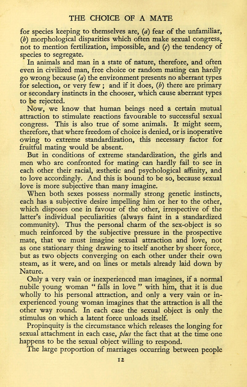 for species keeping to themselves are, (a) fear of the unfamiliar, (b) morphological disparities which often make sexual congress, not to mention fertilization, impossible, and ( c) the tendency of species to segregate. In animals and man in a state of nature, therefore, and often even in civilized man, free choice or random mating can hardly go wrong because (a) the environment presents no aberrant types for selection, or very few ; and if it does, ( b ) there are primary or secondary instincts in the chooser, which cause aberrant types to be rejected. Now, we know that human beings need a certain mutual attraction to stimulate reactions favourable to successful sexual congress. This is also true of some animals. It might seem, therefore, that where freedom of choice is denied, or is inoperative owing to extreme standardization, this necessary factor for fruitful mating would be absent. But in conditions of extreme standardization, the girls and men who are confronted for mating can hardly fail to see in each other their racial, aesthetic and psychological affinity, and to love accordingly. And this is bound to be so, because sexual love is more subjective than many imagine. When both sexes possess normally strong genetic instincts, each has a subjective desire impelling him or her to the other, which disposes one in favour of the other, irrespective of the latter’s individual peculiarities (always faint in a standardized community). Thus the personal charm of the sex-object is so much reinforced by the subjective pressure in the prospective mate, that we must imagine sexual attraction and love, not as one stationary thing drawing to itself another by sheer force, but as two objects converging on each other under their own steam, as it were, and on lines or metals already laid down by Nature. Only a very vain or inexperienced man imagines, if a normal nubile young woman “ falls in love ” with him, that it is due wholly to his personal attraction, and only a very vain or in experienced young woman imagines that the attraction is all the other way round. In each case the sexual object is only the stimulus on which a latent force unloads itself. Propinquity is the circumstance which releases the longing for sexual attachment in each case, plus the fact that at the time one happens to be the sexual object willing to respond. The large proportion of marriages occurring between people