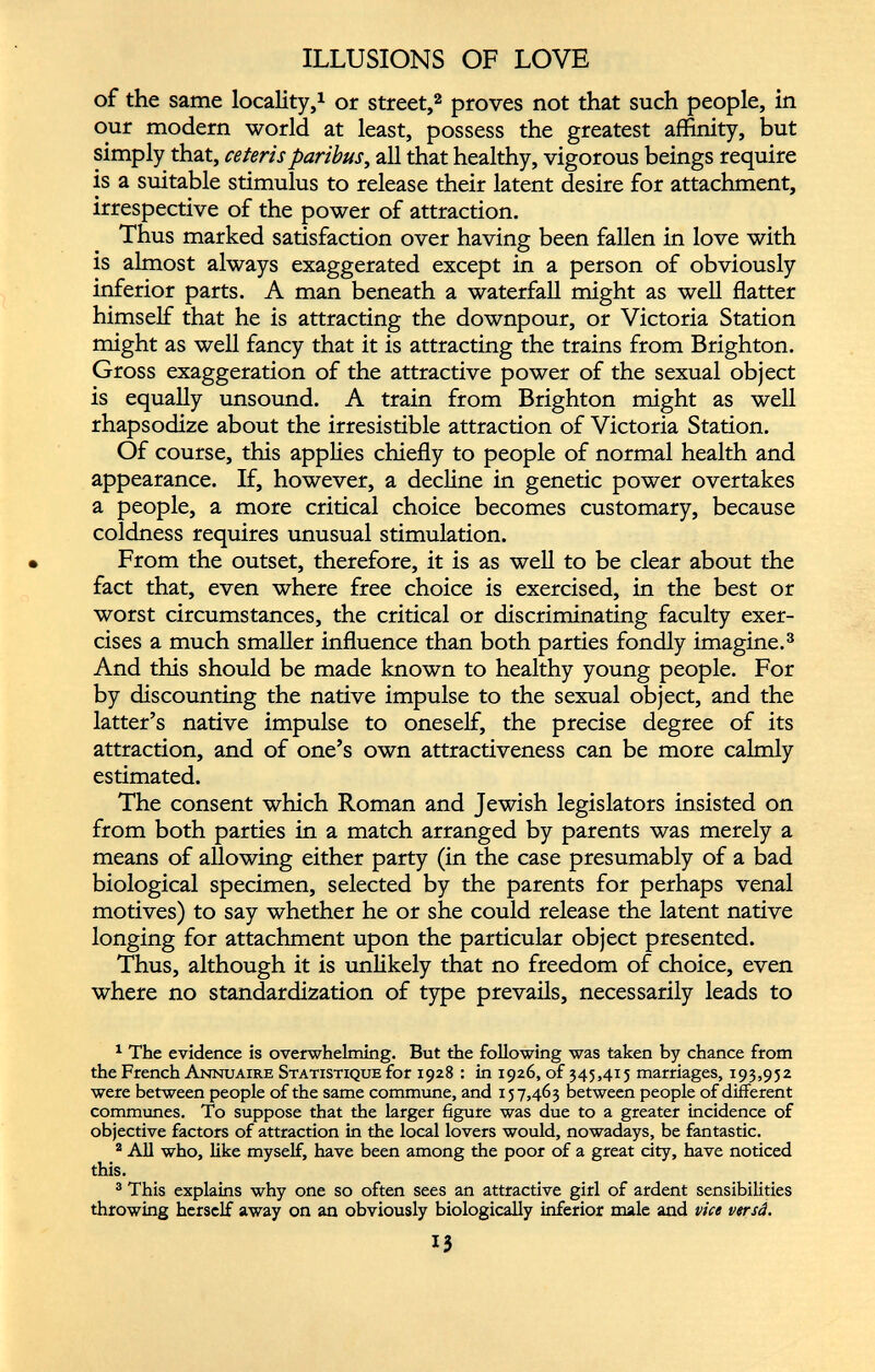 ILLUSIONS OF LOVE of the same locality, 1 or street, 1 2 proves not that such people, in our modern world at least, possess the greatest affinity, but simply that, ceteris paribus, all that healthy, vigorous beings require is a suitable stimulus to release their latent desire for attachment, irrespective of the power of attraction. Thus marked satisfaction over having been fallen in love with is almost always exaggerated except in a person of obviously inferior parts. A man beneath a waterfall might as well flatter himself that he is attracting the downpour, or Victoria Station might as well fancy that it is attracting the trains from Brighton. Gross exaggeration of the attractive power of the sexual object is equally unsound. A train from Brighton might as well rhapsodize about the irresistible attraction of Victoria Station. Of course, this applies chiefly to people of normal health and appearance. If, however, a decline in genetic power overtakes a people, a more critical choice becomes customary, because coldness requires unusual stimulation. From the outset, therefore, it is as well to be clear about the fact that, even where free choice is exercised, in the best or worst circumstances, the critical or discriminating faculty exer cises a much smaller influence than both parties fondly imagine. 3 And this should be made known to healthy young people. For by discounting the native impulse to the sexual object, and the latter’s native impulse to oneself, the precise degree of its attraction, and of one’s own attractiveness can be more calmly estimated. The consent which Roman and Jewish legislators insisted on from both parties in a match arranged by parents was merely a means of allowing either party (in the case presumably of a bad biological specimen, selected by the parents for perhaps venal motives) to say whether he or she could release the latent native longing for attachment upon the particular object presented. Thus, although it is unlikely that no freedom of choice, even where no standardization of type prevails, necessarily leads to 1 The evidence is overwhelming. But the following was taken by chance from the French Annuaire Statistique for 1928 : in 1926, of 345,415 marriages, 193,952 were between people of the same commune, and 157,463 between people of different communes. To suppose that the larger figure was due to a greater incidence of objective factors of attraction in the local lovers would, nowadays, be fantastic. 2 All who, like myself, have been among the poor of a great city, have noticed this. 3 This explains why one so often sees an attractive girl of ardent sensibilities throwing herself away on an obviously biologically inferior male and vice versd.