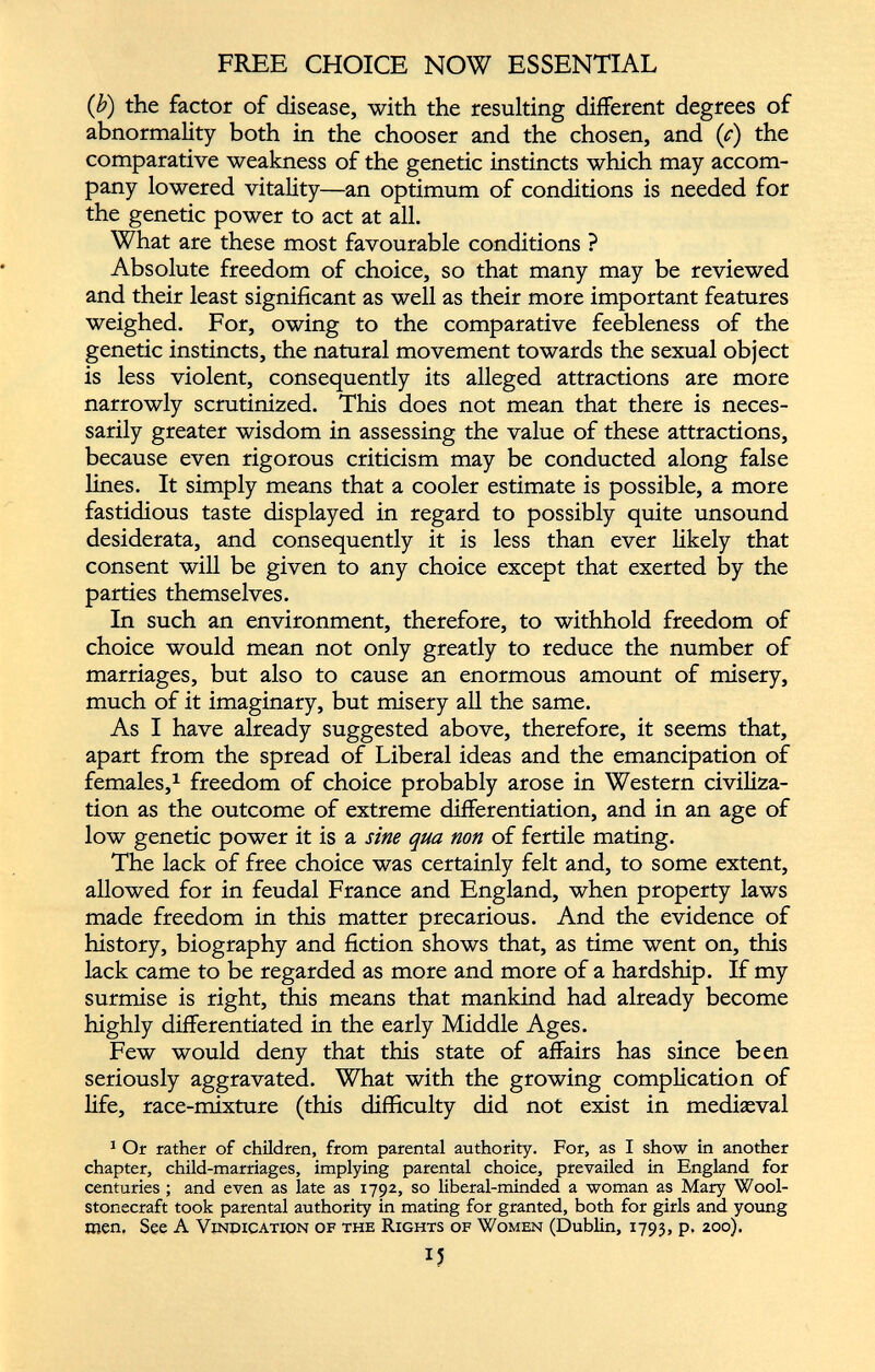 FREE CHOICE NOW ESSENTIAL (b) the factor of disease, with the resulting different degrees of abnormality both in the chooser and the chosen, and ( c ) the comparative weakness of the genetic instincts which may accom pany lowered vitality—an optimum of conditions is needed for the genetic power to act at all. What are these most favourable conditions ? Absolute freedom of choice, so that many may be reviewed and their least significant as well as their more important features weighed. For, owing to the comparative feebleness of the genetic instincts, the natural movement towards the sexual object is less violent, consequently its alleged attractions are more narrowly scrutinized. This does not mean that there is neces sarily greater wisdom in assessing the value of these attractions, because even rigorous criticism may be conducted along false lines. It simply means that a cooler estimate is possible, a more fastidious taste displayed in regard to possibly quite unsound desiderata, and consequently it is less than ever likely that consent will be given to any choice except that exerted by the parties themselves. In such an environment, therefore, to withhold freedom of choice would mean not only greatly to reduce the number of marriages, but also to cause an enormous amount of misery, much of it imaginary, but misery all the same. As I have already suggested above, therefore, it seems that, apart from the spread of Liberal ideas and the emancipation of females, 1 freedom of choice probably arose in Western civiliza tion as the outcome of extreme differentiation, and in an age of low genetic power it is a sine qua non of fertile mating. The lack of free choice was certainly felt and, to some extent, allowed for in feudal France and England, when property laws made freedom in this matter precarious. And the evidence of history, biography and fiction shows that, as time went on, this lack came to be regarded as more and more of a hardship. If my surmise is right, this means that mankind had already become highly differentiated in the early Middle Ages. Few would deny that this state of affairs has since been seriously aggravated. What with the growing complication of life, race-mixture (this difficulty did not exist in mediaeval 1 Or rather of children, from parental authority. For, as I show in another chapter, child-marriages, implying parental choice, prevailed in England for centuries ; and even as late as 1792, so liberal-minded a woman as Mary Wool- stonecraft took parental authority in mating for granted, both for girls and young men. See A Vindication of the Rights of Women (Dublin, 1793, p. 200).