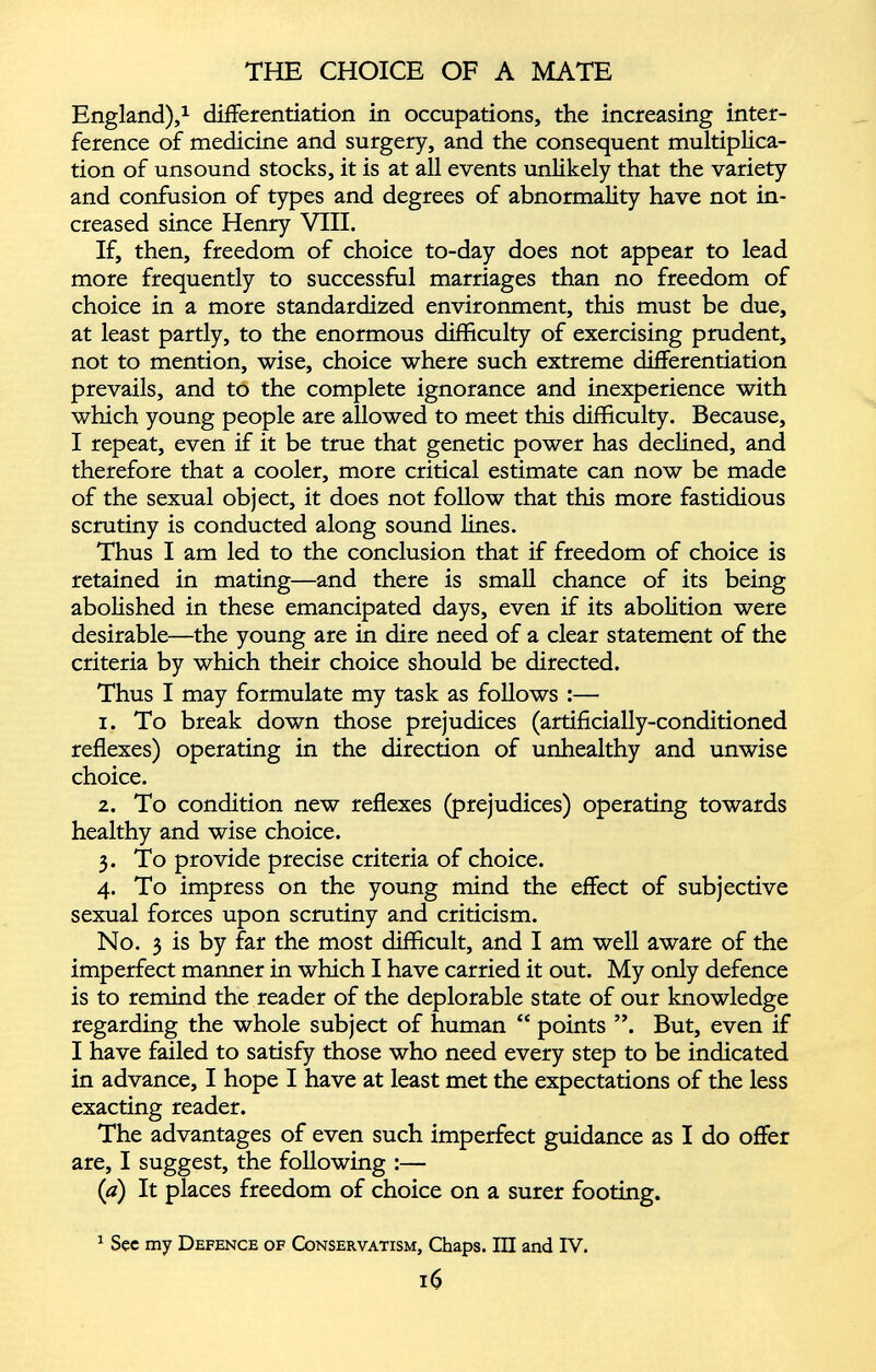 England), 1 differentiation in occupations, the increasing inter ference of medicine and surgery, and the consequent multiplica tion of unsound stocks, it is at all events unlikely that the variety and confusion of types and degrees of abnormality have not in creased since Henry VIII. If, then, freedom of choice to-day does not appear to lead more frequently to successful marriages than no freedom of choice in a more standardized environment, this must be due, at least partly, to the enormous difficulty of exercising prudent, not to mention, wise, choice where such extreme differentiation prevails, and to the complete ignorance and inexperience with which young people are allowed to meet this difficulty. Because, I repeat, even if it be true that genetic power has declined, and therefore that a cooler, more critical estimate can now be made of the sexual object, it does not follow that this more fastidious scrutiny is conducted along sound lines. Thus I am led to the conclusion that if freedom of choice is retained in mating—and there is small chance of its being abolished in these emancipated days, even if its abolition were desirable—the young are in dire need of a clear statement of the criteria by which their choice should be directed. Thus I may formulate my task as follows :—• 1. To break down those prejudices (artificially-conditioned reflexes) operating in the direction of unhealthy and unwise choice. 2. To condition new reflexes (prejudices) operating towards healthy and wise choice. 3. To provide precise criteria of choice. 4. To impress on the young mind the effect of subjective sexual forces upon scrutiny and criticism. No. 3 is by far the most difficult, and I am well aware of the imperfect manner in which I have carried it out. My only defence is to remind the reader of the deplorable state of our knowledge regarding the whole subject of human “ points But, even if I have failed to satisfy those who need every step to be indicated in advance, I hope I have at least met the expectations of the less exacting reader. The advantages of even such imperfect guidance as I do offer are, I suggest, the following :— {a) It places freedom of choice on a surer footing. 1 See my Defence of Conservatism, Chaps. Ill and IV.