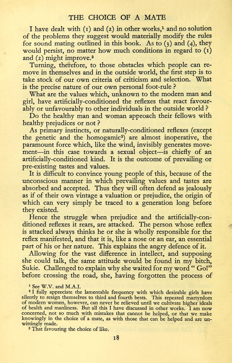 I have dealt with (i) and (2) in other works, 1 and no solution of the problems they suggest would materially modify the rules for sound mating outlined in this book. As to (3) and (4), they would persist, no matter how much conditions in regard to (1) and (2) might improve. 2 Turning, therefore, to those obstacles which people can re move in themselves and in the outside world, the first step is to take stock of our own criteria of criticism and selection. What is the precise nature of our own personal foot-rule ? What are the values which, unknown to the modern man and girl, have artificially-conditioned the reflexes that react favour ably or unfavourably to other individuals in the outside world ? Do the healthy man and woman approach their fellows with healthy prejudices or not ? As primary instincts, or naturally-conditioned reflexes (except the genetic and the homogamic 3 ) are almost inoperative, the paramount force which, like the wind, invisibly generates move ment—in this case towards a sexual object—is chiefly of an artificially-conditioned kind. It is the outcome of prevailing or pre-existing tastes and values. It is difficult to convince young people of this, because of the unconscious manner in which prevailing values and tastes are absorbed and accepted. Thus they will often defend as jealously as if of their own vintage a valuation or prejudice, the origin of which can very simply be traced to a generation long before they existed. Hence the struggle when prejudice and the artificially-con ditioned reflexes it rears, are attacked. The person whose reflex is attacked always thinks he or she is wholly responsible for the reflex manifested, and that it is, like a nose or an ear, an essential part of his or her nature. This explains the angry defence of it. Allowing for the vast difference in intellect, and supposing she could talk, the same attitude would be found in my bitch, Sukie. Challenged to explain why she waited for my word “ Go!” before crossing the road, she, having forgotten the process of 1 See W.V. and M.A.I. 2 1 fully appreciate the lamentable frequency with which desirable girls have silently to resign themselves to third and fourth bests. This repeated martyrdom of modern women, however, can never be relieved until we cultivate higher ideals of health and manliness. But all this I have discussed in other works. I am now concerned, not so much with mistakes that cannot be helped, or that we make knowingly in the choice of a mate, as with those that can be helped and are un wittingly made. ? That favouring the choice of like.