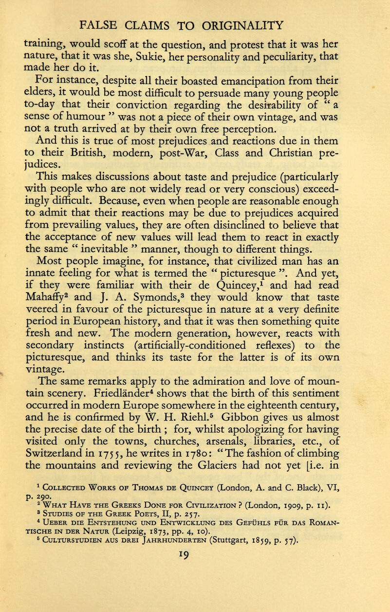 FALSE CLAIMS TO ORIGINALITY training, would scoff at the question, and protest that it was her nature, that it was she, Sukie, her personality and peculiarity, that made her do it. For instance, despite all their boasted emancipation from their elders, it would be most difficult to persuade many young people to-day that their conviction regarding the desirability of “ a sense of humour ” was not a piece of their own vintage, and was not a truth arrived at by their own free perception. And this is true of most prejudices and reactions due in them to their British, modern, post-War, Class and Christian pre judices. This makes discussions about taste and prejudice (particularly with people who are not widely read or very conscious) exceed ingly difficult. Because, even when people are reasonable enough to admit that their reactions may be due to prejudices acquired from prevailing values, they are often disinclined to believe that the acceptance of new values will lead them to react in exactly the same “ inevitable ” manner, though to different things. Most people imagine, for instance, that civilized man has an innate feeling for what is termed the “ picturesque ”. And yet, if they were familiar with their de Quincey, 1 and had read Mahaffy 1 2 and J. A. Symonds, 3 they would know that taste veered in favour of the picturesque in nature at a very definite period in European history, and that it was then something quite fresh and new. The modern generation, however, reacts with secondary instincts (artificially-conditioned reflexes) to the picturesque, and thinks its taste for the latter is of its own vintage. The same remarks apply to the admiration and love of moun tain scenery. Friedlander 4 shows that the birth of this sentiment occurred in modern Europe somewhere in the eighteenth century, and he is confirmed by W. H. Riehl. 5 6 Gibbon gives us almost the precise date of the birth ; for, whilst apologizing for having visited only the towns, churches, arsenals, libraries, etc., of Switzerland in 1755, he writes in 1780: “The fashion of climbing the mountains and reviewing the Glaciers had not yet [i.e. in 1 Collected Works of Thomas de Quincey (London, A. and C. Black), VI, p. 290. 2 What Have the Greeks Done for Civilization ? (London, 1909, p. 11). 3 Studies of the Greek Poets, II, p. 257. 4 Ueber die Entstehung und Entwicklung des Gefuhls fur das Roman- tische in der Natur (Leipzig, 1873, pp. 4, 10). 6 Culturstudien aus drei Jahrhunderten (Stuttgart, 1859, p. 57).