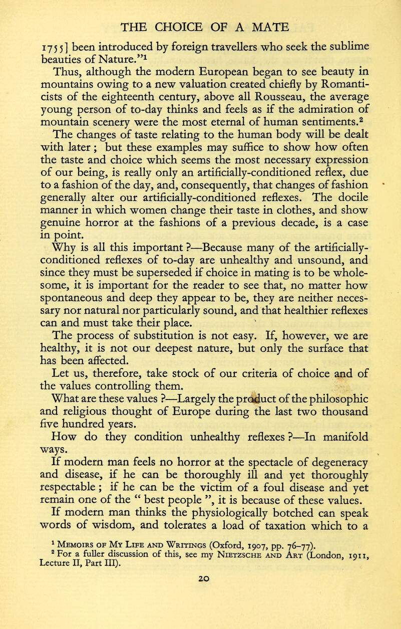 1755] been introduced by foreign travellers who seek the sublime beauties of Nature.” 1 Thus, although the modern European began to see beauty in mountains owing to a new valuation created chiefly by Romanti cists of the eighteenth century, above all Rousseau, the average young person of to-day thinks and feels as if the admiration of mountain scenery were the most eternal of human sentiments. 2 The changes of taste relating to the human body will be dealt with later; but these examples may suffice to show how often the taste and choice which seems the most necessary expression of our being, is really only an artificially-conditioned reflex, due to a fashion of the day, and, consequently, that changes of fashion generally alter our artificially-conditioned reflexes. The docile manner in which women change their taste in clothes, and show genuine horror at the fashions of a previous decade, is a case in point. Why is all this important ?—Because many of the artificially- conditioned reflexes of to-day are unhealthy and unsound, and since they must be superseded if choice in mating is to be whole some, it is important for the reader to see that, no matter how spontaneous and deep they appear to be, they are neither neces sary nor natural nor particularly sound, and that healthier reflexes can and must take their place. The process of substitution is not easy. If, however, we are healthy, it is not our deepest nature, but only the surface that has been affected. Let us, therefore, take stock of our criteria of choice and of the values controlling them. What are these values ?—Largely the product of the philosophic and religious thought of Europe during the last two thousand five hundred years. How do they condition unhealthy reflexes ?—In manifold ways. If modern man feels no horror at the spectacle of degeneracy and disease, if he can be thoroughly ill and yet thoroughly respectable; if he can be the victim of a foul disease and yet remain one of the “ best people ”, it is because of these values. If modern man thinks the physiologically botched can speak words of wisdom, and tolerates a load of taxation which to a 1 Memoirs of My Life and Writings (Oxford, 1907, pp. 76-77). 2 For a fuller discussion of this, see my Nietzsche and Art (London, 1011, Lecture II, Part III).