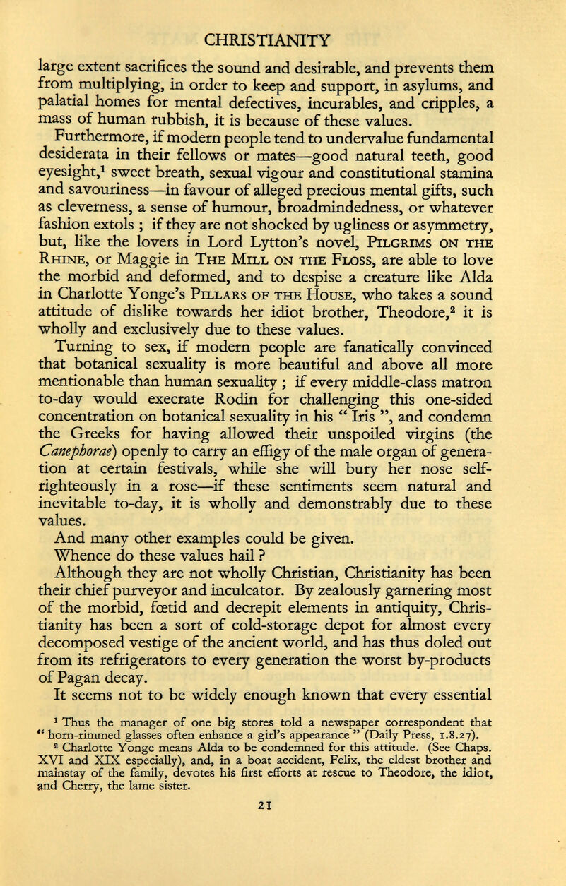 CHRISTIANITY large extent sacrifices the sound and desirable, and prevents them from multiplying, in order to keep and support, in asylums, and palatial homes for mental defectives, incurables, and cripples, a mass of human rubbish, it is because of these values. Furthermore, if modern people tend to undervalue fundamental desiderata in their fellows or mates—good natural teeth, good eyesight, 1 sweet breath, sexual vigour and constitutional stamina and savouriness—in favour of alleged precious mental gifts, such as cleverness, a sense of humour, broadmindedness, or whatever fashion extols ; if they are not shocked by ugliness or asymmetry, but, like the lovers in Lord Lytton’s novel, Pilgrims on the Rhine, or Maggie in The Mill on the Floss, are able to love the morbid and deformed, and to despise a creature like Alda in Charlotte Yonge’s Pillars of the House, who takes a sound attitude of dislike towards her idiot brother, Theodore, 1 2 it is wholly and exclusively due to these values. Turning to sex, if modern people are fanatically convinced that botanical sexuality is more beautiful and above all more mentionable than human sexuality ; if every middle-class matron to-day would execrate Rodin for challenging this one-sided concentration on botanical sexuality in his “ Iris ”, and condemn the Greeks for having allowed their unspoiled virgins (the Canephorae ) openly to carry an effigy of the male organ of genera tion at certain festivals, while she will bury her nose self- righteously in a rose—if these sentiments seem natural and inevitable to-day, it is wholly and demonstrably due to these values. And many other examples could be given. Whence do these values hail ? Although they are not wholly Christian, Christianity has been their chief purveyor and inculcator. By zealously garnering most of the morbid, foetid and decrepit elements in antiquity, Chris tianity has been a sort of cold-storage depot for almost every decomposed vestige of the ancient world, and has thus doled out from its refrigerators to every generation the worst by-products of Pagan decay. It seems not to be widely enough known that every essential 1 Thus the manager of one big stores told a newspaper correspondent that “ horn-rimmed glasses often enhance a girl’s appearance ” (Daily Press, 1.8.27). 2 Charlotte Yonge means Alda to be condemned for this attitude. (See Chaps. XVI and XIX especially), and, in a boat accident, Felix, the eldest brother and mainstay of the family, devotes his first efforts at rescue to Theodore, the idiot, and Cherry, the lame sister.