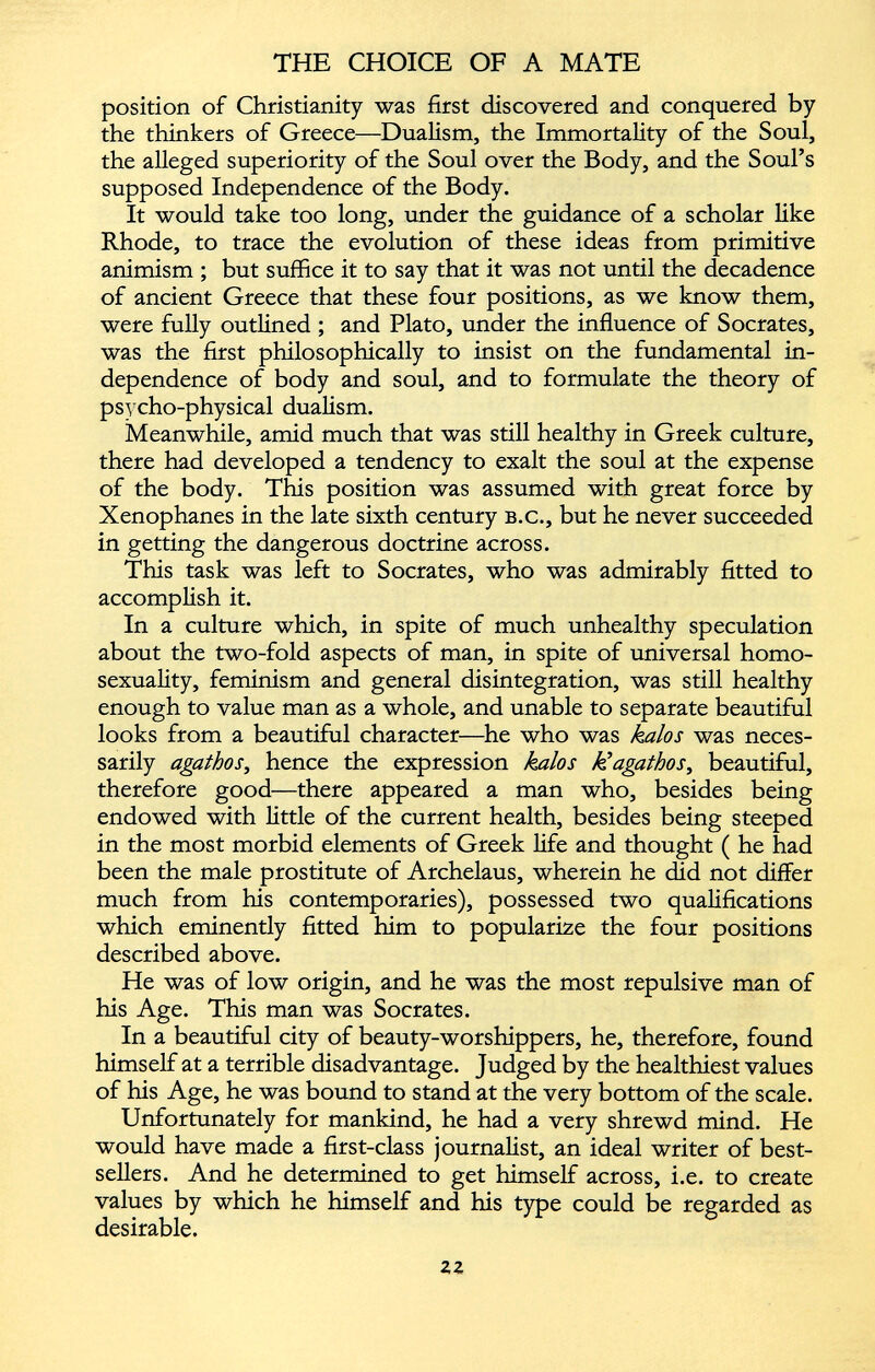 position of Christianity was first discovered and conquered by the thinkers of Greece—Dualism, the Immortality of the Soul, the alleged superiority of the Soul over the Body, and the Soul’s supposed Independence of the Body. It would take too long, under the guidance of a scholar like Rhode, to trace the evolution of these ideas from primitive animism ; but suffice it to say that it was not until the decadence of ancient Greece that these four positions, as we know them, were fully outlined ; and Plato, under the influence of Socrates, was the first philosophically to insist on the fundamental in dependence of body and soul, and to formulate the theory of psycho-physical dualism. Meanwhile, amid much that was still healthy in Greek culture, there had developed a tendency to exalt the soul at the expense of the body. This position was assumed with great force by Xenophanes in the late sixth century b.c., but he never succeeded in getting the dangerous doctrine across. This task was left to Socrates, who was admirably fitted to accomplish it. In a culture which, in spite of much unhealthy speculation about the two-fold aspects of man, in spite of universal homo sexuality, feminism and general disintegration, was still healthy enough to value man as a whole, and unable to separate beautiful looks from a beautiful character—he who was kalos was neces sarily agathos , hence the expression kalos k’agathos , beautiful, therefore good—there appeared a man who, besides being endowed with little of the current health, besides being steeped in the most morbid elements of Greek life and thought ( he had been the male prostitute of Archelaus, wherein he did not differ much from his contemporaries), possessed two qualifications which eminently fitted him to popularize the four positions described above. He was of low origin, and he was the most repulsive man of his Age. This man was Socrates. In a beautiful city of beauty-worshippers, he, therefore, found himself at a terrible disadvantage. Judged by the healthiest values of his Age, he was bound to stand at the very bottom of the scale. Unfortunately for mankind, he had a very shrewd mind. He would have made a first-class journalist, an ideal writer of best sellers. And he determined to get himself across, i.e. to create values by which he himself and his type could be regarded as desirable. zz