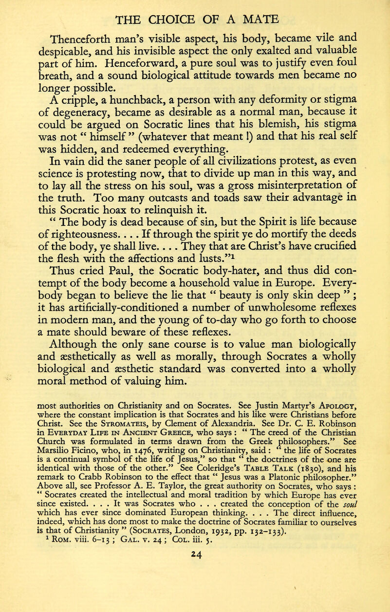 Thenceforth man’s visible aspect, his body, became vile and despicable, and his invisible aspect the only exalted and valuable part of him. Henceforward, a pure soul was to justify even foul breath, and a sound biological attitude towards men became no longer possible. A cripple, a hunchback, a person with any deformity or stigma of degeneracy, became as desirable as a normal man, because it could be argued on Socratic lines that his blemish, his stigma was not “ himself ” (whatever that meant!) and that his real self was hidden, and redeemed everything. In vain did the saner people of all civilizations protest, as even science is protesting now, that to divide up man in this way, and to lay all the stress on his soul, was a gross misinterpretation of the truth. Too many outcasts and toads saw their advantage in this Socratic hoax to relinquish it. “ The body is dead because of sin, but the Spirit is life because of righteousness. ... If through the spirit ye do mortify the deeds of the body, ye shall live.... They that are Christ’s have crucified the flesh with the affections and lusts.” 1 Thus cried Paul, the Socratic body-hater, and thus did con tempt of the body become a household value in Europe. Every body began to believe the lie that “ beauty is only skin deep ” ; it has artificially-conditioned a number of unwholesome reflexes in modern man, and the young of to-day who go forth to choose a mate should beware of these reflexes. Although the only sane course is to value man biologically and aesthetically as well as morally, through Socrates a wholly biological and aesthetic standard was converted into a wholly moral method of valuing him. most authorities on Christianity and on Socrates. See Justin Martyr’s Apology, where the constant implication is that Socrates and his like were Christians before Christ. See the Stromateis, by Clement of Alexandria. See Dr. C. E. Robinson in Everyday Life in Ancient Greece, who says : “ The creed of the Christian Church was formulated in terms drawn from the Greek philosophers.” See Marsilio Ficino, who, in 1476, writing on Christianity, said : “ the life of Socrates is a continual symbol of the life of Jesus,” so that “ the doctrines of the one are identical with those of the other.” See Coleridge’s Table Talk (1830), and his remark to Crabb Robinson to the effect that “ Jesus was a Platonic philosopher.” Above all, see Professor A. E. Taylor, the great authority on Socrates, who says : “ Socrates created the intellectual and moral tradition by which Europe has ever since existed. ... It was Socrates who . . . created the conception of the soul which has ever since dominated European thinking. . . . The direct influence, indeed, which has done most to make the doctrine of Socrates familiar to ourselves is that of Christianity ” (Socrates, London, 1932, pp. 132-133). 1 Rom. viii. 6-13 ; Gal. v. 24 ; Col. iii. 3.