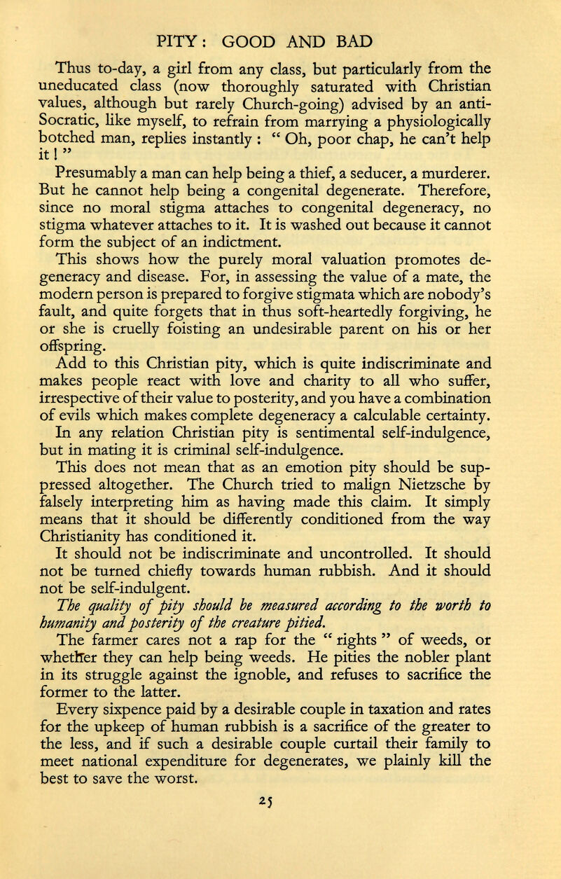 PITY: GOOD AND BAD Thus to-day, a girl from any class, but particularly from the uneducated class (now thoroughly saturated with Christian values, although but rarely Church-going) advised by an anti- Socratic, like myself, to refrain from marrying a physiologically botched man, replies instantly : “ Oh, poor chap, he can’t help it! ” Presumably a man can help being a thief, a seducer, a murderer. But he cannot help being a congenital degenerate. Therefore, since no moral stigma attaches to congenital degeneracy, no stigma whatever attaches to it. It is washed out because it cannot form the subject of an indictment. This shows how the purely moral valuation promotes de generacy and disease. For, in assessing the value of a mate, the modern person is prepared to forgive stigmata which are nobody’s fault, and quite forgets that in thus soft-heartedly forgiving, he or she is cruelly foisting an undesirable parent on his or her offspring. Add to this Christian pity, which is quite indiscriminate and makes people react with love and charity to all who suffer, irrespective of their value to posterity, and you have a combination of evils which makes complete degeneracy a calculable certainty. In any relation Christian pity is sentimental self-indulgence, but in mating it is criminal self-indulgence. This does not mean that as an emotion pity should be sup pressed altogether. The Church tried to malign Nietzsche by falsely interpreting him as having made this claim. It simply means that it should be differently conditioned from the way Christianity has conditioned it. It should not be indiscriminate and uncontrolled. It should not be turned chiefly towards human rubbish. And it should not be self-indulgent. The quality of pity should be measured according to the worth to humanity and posterity of the creature pitied. The farmer cares not a rap for the “ rights ” of weeds, or whether they can help being weeds. He pities the nobler plant in its struggle against the ignoble, and refuses to sacrifice the former to the latter. Every sixpence paid by a desirable couple in taxation and rates for the upkeep of human rubbish is a sacrifice of the greater to the less, and if such a desirable couple curtail their family to meet national expenditure for degenerates, we plainly kill the best to save the worst.