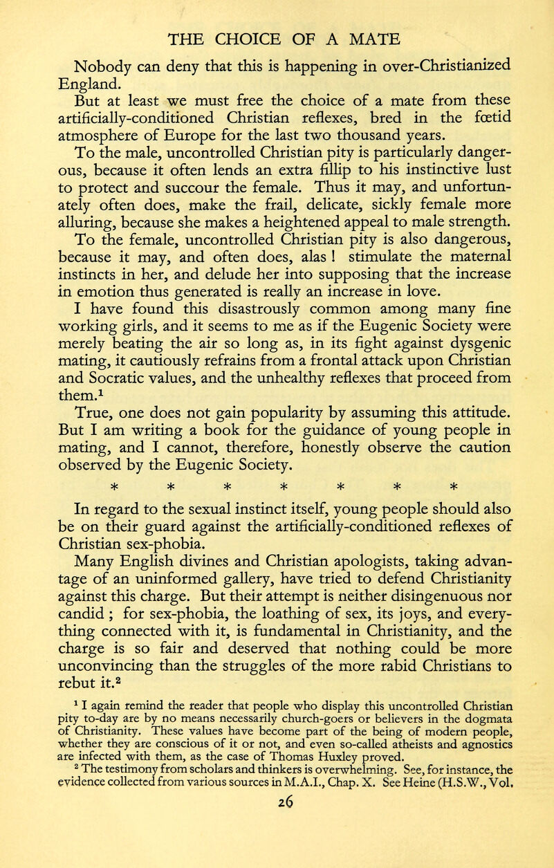 Nobody can deny that this is happening in over-Christianized England. But at least we must free the choice of a mate from these artificially-conditioned Christian reflexes, bred in the foetid atmosphere of Europe for the last two thousand years. To the male, uncontrolled Christian pity is particularly danger ous, because it often lends an extra fillip to his instinctive lust to protect and succour the female. Thus it may, and unfortun ately often does, make the frail, delicate, sickly female more alluring, because she makes a heightened appeal to male strength. To the female, uncontrolled Christian pity is also dangerous, because it may, and often does, alas ! stimulate the maternal instincts in her, and delude her into supposing that the increase in emotion thus generated is really an increase in love. 1 have found this disastrously common among many fine working girls, and it seems to me as if the Eugenic Society were merely beating the air so long as, in its fight against dysgenic mating, it cautiously refrains from a frontal attack upon Christian and Socratic values, and the unhealthy reflexes that proceed from them. 1 True, one does not gain popularity by assuming this attitude. But I am writing a book for the guidance of young people in mating, and I cannot, therefore, honestly observe the caution observed by the Eugenic Society. In regard to the sexual instinct itself, young people should also be on their guard against the artificially-conditioned reflexes of Christian sex-phobia. Many English divines and Christian apologists, taking advan tage of an uninformed gallery, have tried to defend Christianity against this charge. But their attempt is neither disingenuous nor candid ; for sex-phobia, the loathing of sex, its joys, and every thing connected with it, is fundamental in Christianity, and the charge is so fair and deserved that nothing could be more unconvincing than the struggles of the more rabid Christians to rebut it. 2 1 1 again remind the reader that people who display this uncontrolled Christian pity to-day are by no means necessarily church-goers or believers in the dogmata of Christianity. These values have become part of the being of modern people, whether they are conscious of it or not, and even so-called atheists and agnostics are infected with them, as the case of Thomas Huxley proved. 2 The testimony from scholars and thinkers is overwhelming. See, for instance, the evidence collected from various sources in M.A.I., Chap. X. See Heine (H.S.W., Vol,