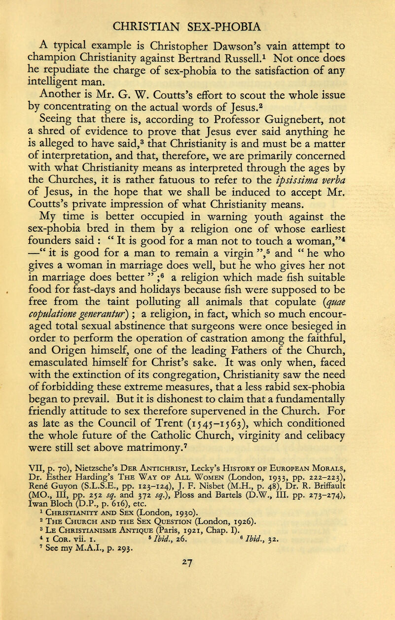 A typical example is Christopher Dawson’s vain attempt to champion Christianity against Bertrand Russell. 1 Not once does he repudiate the charge of sex-phobia to the satisfaction of any intelligent man. Another is Mr. G. W. Coutts’s effort to scout the whole issue by concentrating on the actual words of Jesus. 2 Seeing that there is, according to Professor Guignebert, not a shred of evidence to prove that Jesus ever said anything he is alleged to have said, 3 that Christianity is and must be a matter of interpretation, and that, therefore, we are primarily concerned with what Christianity means as interpreted through the ages by the Churches, it is rather fatuous to refer to the ipsissima verba of Jesus, in the hope that we shall be induced to accept Mr. Coutts’s private impression of what Christianity means. My time is better occupied in warning youth against the sex-phobia bred in them by a religion one of whose earliest founders said : “ It is good for a man not to touch a woman,” 4 —“ it is good for a man to remain a virgin ”, 5 and “ he who gives a woman in marriage does well, but he who gives her not in marriage does better ” ; 6 a religion which made fish suitable food for fast-days and holidays because fish were supposed to be free from the taint polluting all animals that copulate ( quae copulatione generantur) ; a religion, in fact, which so much encour aged total sexual abstinence that surgeons were once besieged in order to perform the operation of castration among the faithful, and Origen himself, one of the leading Fathers of the Church, emasculated himself for Christ’s sake. It was only when, faced with the extinction of its congregation, Christianity saw the need of forbidding these extreme measures, that a less rabid sex-phobia began to prevail. But it is dishonest to claim that a fundamentally friendly attitude to sex therefore supervened in the Church. For as late as the Council of Trent (1545-1563), which conditioned the whole future of the Catholic Church, virginity and celibacy were still set above matrimony. 7 VII, VII, p. 70), Nietzsche’s Der Antichrist, Lecky’s History of European Morals, Dr. Esther Harding’s The Way of All Women (London, 1933, pp. 222-223), René Guyon (S.L.S.E., pp. 123-124), J. F. Nisbet (M.H., p. 48), Dr. R. Briffault (MO., Ill, pp. 232 sq. and 372 sq.), Ploss and Bartels (D.W., III. pp. 273-274), Iwan Bloch (D.P., p. 616), etc. 1 Christianity and Sex (London, 1930). 2 The Church and the Sex Question (London, 1926). 3 Le Christianisme Antique (Paris, 1921, Chap. I). 4 i Cor. vii. i. 6 Ibid., 26. 6 Ibid., 32. 7 See my M.A.I., p. 293.