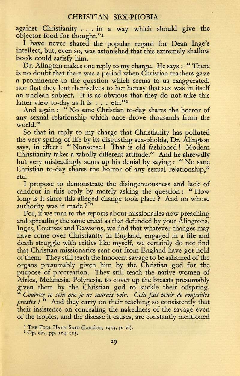against Christianity ... in a way which should give the objector food for thought.” 1 I have never shared the popular regard for Dean Inge’s intellect, but, even so, was astonished that this extremely shallow book could satisfy him. Dr. Alington makes one reply to my charge. He says : “ There is no doubt that there was a period when Christian teachers gave a prominence to the question which seems to us exaggerated, nor that they lent themselves to her heresy that sex was in itself an unclean subject. It is as obvious that they do not take this latter view to-day as it is . . . etc.” 2 And again : “ No sane Christian to-day shares the horror of any sexual relationship which once drove thousands from the world.” So that in reply to my charge that Christianity has polluted the very spring of life by its disgusting sex-phobia, Dr. Alington says, in effect : “ Nonsense ! That is old fashioned ! Modern Christianity takes a wholly different attitude.” And he shrewdly but very misleadingly sums up his denial by saying : “ No sane Christian to-day shares the horror of any sexual relationship,” etc. I propose to demonstrate the disingenuousness and lack of candour in this reply by merely asking the question : “ How long is it since this alleged change took place ? And on whose authority was it made ? ” For, if we turn to the reports about missionaries now preaching and spreading the same creed as that defended by your Alingtons, Inges, Couttses and Dawsons, we find that whatever changes may have come over Christianity in England, engaged in a life and death struggle with critics like myself, we certainly do not find that Christian missionaries sent out from England have got hold of them. They still teach the innocent savage to be ashamed of the organs presumably given him by the Christian god for the purpose of procreation. They still teach the native women of Africa, Melanesia, Polynesia, to cover up the breasts presumably given them by the Christian god to suckle their offspring. “ Couvre% ce sein que je ne saurais voir. Cela fait venir de coupables pensées ! ” And they carry on their teaching so consistently that their insistence on concealing the nakedness of the savage even of the tropics, and the disease it causes, are constantly mentioned 1 The Fool Hath Said (London, 1933, p. vi). 2 Op. cit., pp. 124-125.