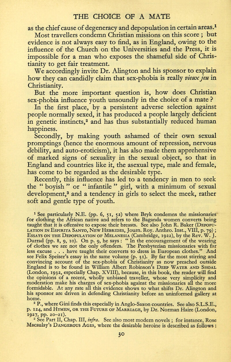 as the chief cause of degeneracy and depopulation in certain areas. 1 Most travellers condemn Christian missions on this score ; but evidence is not always easy to find, as in England, owing to the influence of the Church on the Universities and the Press, it is impossible for a man who exposes the shameful side of Chris tianity to get fair treatment. We accordingly invite Dr. Alington and his sponsor to explain how they can candidly claim that sex-phobia is really vieux jeu in Christianity. But the more important question is, how does Christian sex-phobia influence youth unsoundly in the choice of a mate ? In the first place, by a persistent adverse selection against people normally sexed, it has produced a people largely deficient in genetic instincts, 1 2 and has thus substantially reduced human happiness. Secondly, by making youth ashamed of their own sexual promptings (hence the enormous amount of repression, nervous debility, and auto-eroticism), it has also made them apprehensive of marked signs of sexuality in the sexual object, so that in England and countries like it, the asexual type, male and female, has come to be regarded as the desirable type. Recently, this influence has led to a tendency in men to seek the “ boyish ” or “ infantile ” girl, with a minimum of sexual development, 3 and a tendency in girls to select the meek, rather soft and gentle type of youth. 1 See particularly N.E. (pp. 6, 51, 52) where Bryk condemns the missionaries for clothing the African native and refers to the Baganda women converts being taught that it is offensive to expose their breasts. See also John R. Baker (Depopu lation in Espirita Santo, New Hebrides, Journ. Roy. Anthro. Inst., VIII, p. 79); Essays on the Depopulation of Melanesia (Cambridge, 1922), by the Rev. W. J. Durrad (pp. 8, 9, 10). On p. 9, he says : “ In the encouragement of the wearing of clothes we are not the only offenders. The Presbyterian missionaries with far less excuse . . . have taught their converts to dress in European clothes.” And see Felix Speiser’s essay in the same volume (p. 31). By far the most stirring and convincing account of the sex-phobia of Christianity as now preached outside England is to be found in William Albert Robinson’s Deep Water and Shoal (London, 1932, especially Chap. XVIII), because, in this book, the reader will find the opinions of a recent, wholly unbiased traveller, whose very simplicity and moderation make his charges of sex-phobia against the missionaries all the more formidable. At any rate all this evidence shows to what shifts Dr. Alington and his sponsor are driven in defending Christianity before an uninformed gallery at home. 2 P., where Gini finds this especially in Anglo-Saxon countries. See also S.L.S.E., p. 124, and Hymen, or the Future of Marriage, by Dr. Norman Haire (London, 1927, pp. 20-21). 3 See Part II, Chap. Ill, infra. See also most modern novels ; for instance, Rose Macaulay’s Dangerous Ages, where the desirable heroine is described as follows :