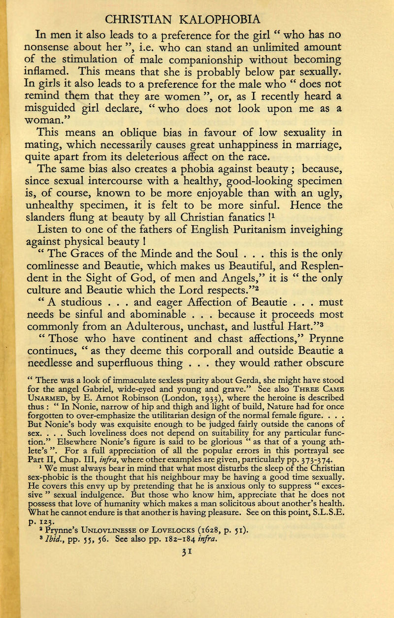 CHRISTIAN KALOPHOBIA In men it also leads to a preference for the girl “ who has no nonsense about her ”, i.e. who can stand an unlimited amount of the stimulation of male companionship without becoming inflamed. This means that she is probably below par sexually. In girls it also leads to a preference for the male who “ does not remind them that they are women ”, or, as I recently heard a misguided girl declare, “ who does not look upon me as a woman.” This means an oblique bias in favour of low sexuality in mating, which necessarily causes great unhappiness in marriage, quite apart from its deleterious affect on the race. The same bias also creates a phobia against beauty ; because, since sexual intercourse with a healthy, good-looking specimen is, of course, known to be more enjoyable than with an ugly, unhealthy specimen, it is felt to be more sinful. Hence the slanders flung at beauty by all Christian fanatics l 1 Listen to one of the fathers of English Puritanism inveighing against physical beauty ! “ The Graces of the Minde and the Soul . . . this is the only comlinesse and Beautie, which makes us Beautiful, and Resplen dent in the Sight of God, of men and Angels,” it is “ the only culture and Beautie which the Lord respects.” 2 “ A studious . . . and eager Affection of Beautie . . . must needs be sinful and abominable . . . because it proceeds most commonly from an Adulterous, unchast, and lustful Hart.” 3 “ Those who have continent and chast affections,” Prynne continues, “ as they deeme this corporall and outside Beautie a needlesse and superfluous thing . . . they would rather obscure “ There was a look of immaculate sexless purity about Gerda, she might have stood for the angel Gabriel, wide-eyed and young and grave.” See also Three Came Unarmed, by E. Arnot Robinson (London, 1933), where the heroine is described thus : “In Nonie, narrow of hip and thigh and light of build, Nature had for once forgotten to over-emphasize the utilitarian design of the normal female figure. . . . But Nonie’s body was exquisite enough to be judged fairly outside the canons of sex. . . . Such loveliness does not depend on suitability for any particular func tion.” Elsewhere Nonie’s figure is said to be glorious “ as that of a young ath lete’s ”, For a full appreciation of all the popular errors in this portrayal see Part II, Chap. Ill, infra, where other examples are given, particularly pp. 373-374. 1 We must always bear in mind that what most disturbs the sleep of the Christian sex-phobic is the thought that his neighbour may be having a good time sexually. He covers this envy up by pretending that he is anxious only to suppress “ exces sive ” sexual indulgence. But those who know him, appreciate that he does not possess that love of humanity which makes a man solicitous about another’s health. What he cannot endure is that another is having pleasure. See on this point, S.L.S.E. p. 123. 3 Prynne’s Unlovlinesse of Lovelocks (1628, p. 51). 3 Ibid., pp. 55, 36. See also pp. 182-184 infra.