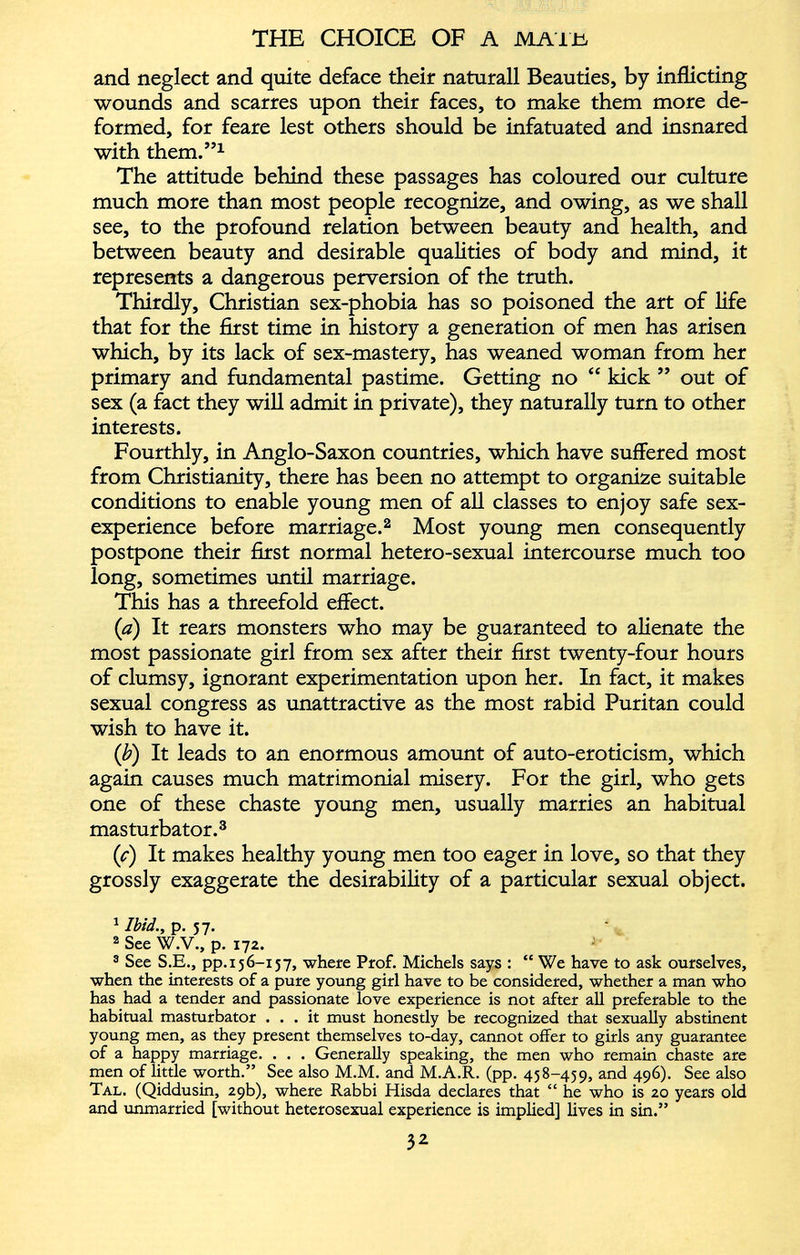 and neglect and quite deface their naturall Beauties, by inflicting wounds and scarres upon their faces, to make them more de formed, for feare lest others should be infatuated and insnared with them.” 1 The attitude behind these passages has coloured our culture much more than most people recognize, and owing, as we shall see, to the profound relation between beauty and health, and between beauty and desirable qualities of body and mind, it represents a dangerous perversion of the truth. Thirdly, Christian sex-phobia has so poisoned the art of life that for the first time in history a generation of men has arisen which, by its lack of sex-mastery, has weaned woman from her primary and fundamental pastime. Getting no “ kick ” out of sex (a fact they will admit in private), they naturally turn to other interests. Fourthly, in Anglo-Saxon countries, which have suffered most from Christianity, there has been no attempt to organize suitable conditions to enable young men of all classes to enjoy safe sex- experience before marriage. 1 2 Most young men consequently postpone their first normal hetero-sexual intercourse much too long, sometimes until marriage. This has a threefold effect. (a) It rears monsters who may be guaranteed to alienate the most passionate girl from sex after their first twenty-four hours of clumsy, ignorant experimentation upon her. In fact, it makes sexual congress as unattractive as the most rabid Puritan could wish to have it. (i b ) It leads to an enormous amount of auto-eroticism, which again causes much matrimonial misery. For the girl, who gets one of these chaste young men, usually marries an habitual masturbator. 3 ( c ) It makes healthy young men too eager in love, so that they grossly exaggerate the desirability of a particular sexual object. 1 Ibid., p. 57. 2 See W.V., p. 172. 3 See S.E., pp. 156-157, where Prof. Michels says : “ We have to ask ourselves, when the interests of a pure young girl have to be considered, whether a man who has had a tender and passionate love experience is not after all preferable to the habitual masturbator ... it must honestly be recognized that sexually abstinent young men, as they present themselves to-day, cannot offer to girls any guarantee of a happy marriage. . . . Generally speaking, the men who remain chaste are men of little worth.” See also M.M. and M.A.R. (pp. 458-459, and 496). See also Tal. (Qiddusin, 29b), where Rabbi Hisda declares that “ he who is 20 years old and unmarried [without heterosexual experience is implied] lives in sin.”