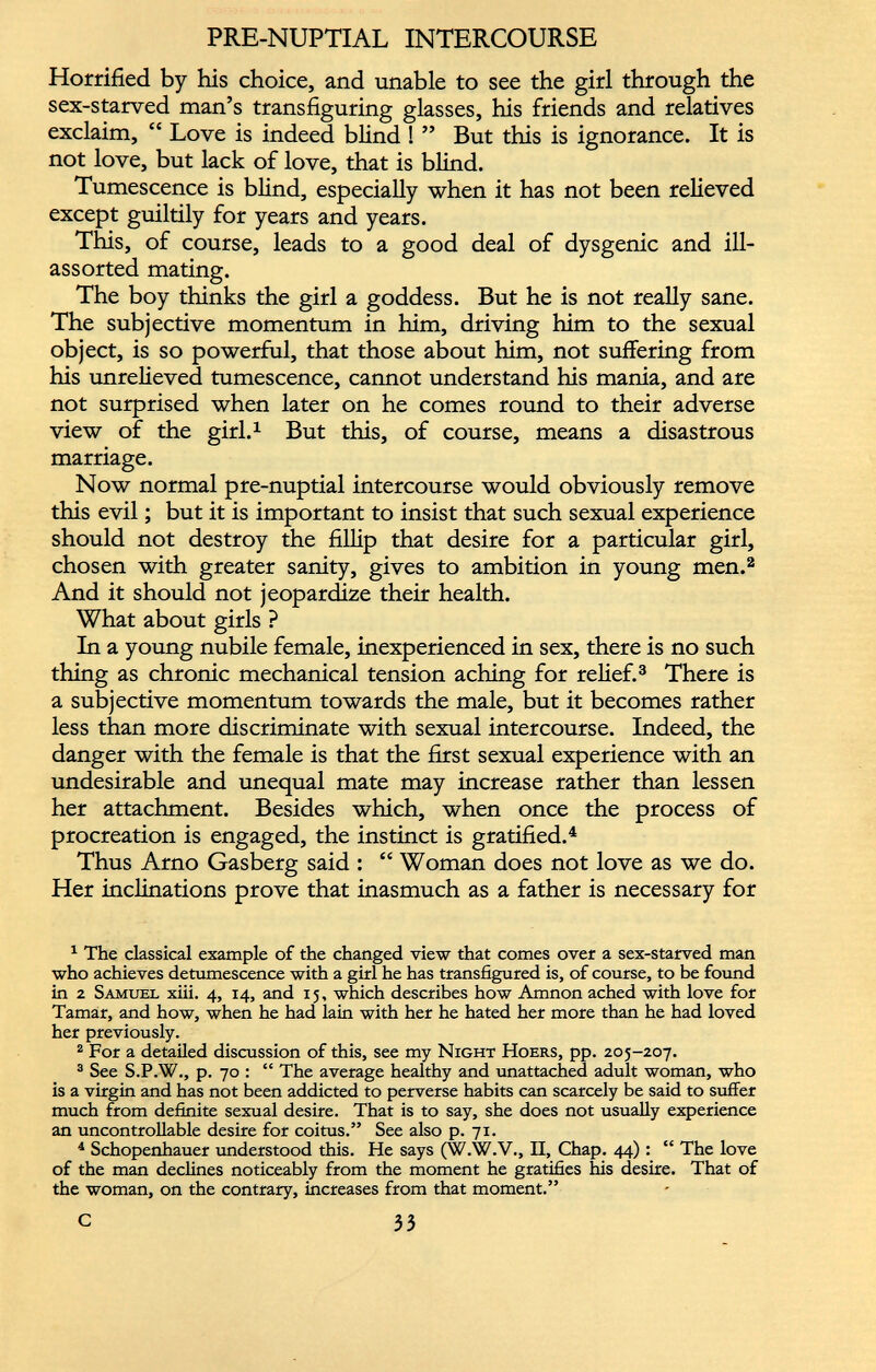 Horrified by his choice, and unable to see the girl through the sex-starved man’s transfiguring glasses, his friends and relatives exclaim, “ Love is indeed blind ! ” But this is ignorance. It is not love, but lack of love, that is blind. Tumescence is blind, especially when it has not been relieved except guiltily for years and years. This, of course, leads to a good deal of dysgenic and ill- assorted mating. The boy thinks the girl a goddess. But he is not really sane. The subjective momentum in him, driving him to the sexual object, is so powerful, that those about him, not suffering from his unrelieved tumescence, cannot understand his mania, and are not surprised when later on he comes round to their adverse view of the girl. 1 But this, of course, means a disastrous marriage. Now normal pre-nuptial intercourse would obviously remove this evil; but it is important to insist that such sexual experience should not destroy the fillip that desire for a particular girl, chosen with greater sanity, gives to ambition in young men. 1 2 And it should not jeopardize their health. What about girls ? In a young nubile female, inexperienced in sex, there is no such thing as chronic mechanical tension aching for relief. 3 There is a subjective momentum towards the male, but it becomes rather less than more discriminate with sexual intercourse. Indeed, the danger with the female is that the first sexual experience with an undesirable and unequal mate may increase rather than lessen her attachment. Besides which, when once the process of procreation is engaged, the instinct is gratified. 4 Thus Arno Gasberg said : “ Woman does not love as we do. Her inclinations prove that inasmuch as a father is necessary for 1 The classical example of the changed view that comes over a sex-starved man who achieves detumescence with a girl he has transfigured is, of course, to be found in 2 Samuel xiii. 4, 14, and 15, which describes how Amnon ached with love for Tamar, and how, when he had lain with her he hated her more than he had loved her previously. 2 For a detailed discussion of this, see my Night Hoers, pp. 205-207. 3 See S.P.W., p. 70 : “ The average healthy and unattached adult woman, who is a virgin and has not been addicted to perverse habits can scarcely be said to suffer much from definite sexual desire. That is to say, she does not usually experience an uncontrollable desire for coitus.” See also p. 71. 4 Schopenhauer understood this. He says (W.W.V., II, Chap. 44): “ The love of the man declines noticeably from the moment he gratifies his desire. That of the woman, on the contrary, increases from that moment.”