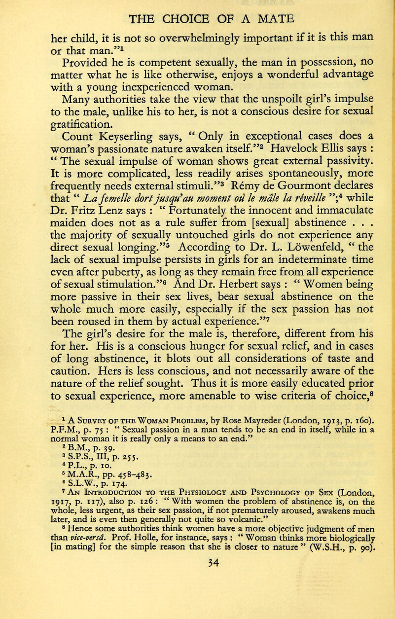 her child, it is not so overwhelmingly important if it is this man or that man.” 1 Provided he is competent sexually, the man in possession, no matter what he is like otherwise, enjoys a wonderful advantage with a young inexperienced woman. Many authorities take the view that the unspoilt girl’s impulse to the male, unlike his to her, is not a conscious desire for sexual gratification. Count Keyserling says, “ Only in exceptional cases does a woman’s passionate nature awaken itself.” 1 2 Havelock Ellis says : “ The sexual impulse of woman shows great external passivity. It is more complicated, less readily arises spontaneously, more frequently needs external stimuli.” 3 Rémy de Gourmont declares that “ La femelle dort jusqu'au moment où le mâle la réveille ”; 4 while Dr. Fritz Lenz says : “ Fortunately the innocent and immaculate maiden does not as a rule suffer from [sexual] abstinence . . . the majority of sexually untouched girls do not experience any direct sexual longing.” 5 According to Dr. L. Lôwenfeld, “ the lack of sexual impulse persists in girls for an indeterminate time even after puberty, as long as they remain free from all experience of sexual stimulation.” 6 And Dr. Herbert says : “ Women being more passive in their sex lives, bear sexual abstinence on the whole much more easily, especially if the sex passion has not been roused in them by actual experience.” 7 The girl’s desire for the male is, therefore, different from his for her. His is a conscious hunger for sexual relief, and in cases of long abstinence, it blots out all considerations of taste and caution. Hers is less conscious, and not necessarily aware of the nature of the relief sought. Thus it is more easily educated prior to sexual experience, more amenable to wise criteria of choice, 8 1 A Survey of the Woman Problem, by Rose Mayreder (London, 1913, p. 160). P.F.M., p. 75 : “ Sexual passion in a man tends to be an end in itself, while in a normal woman it is really only a means to an end.” 2 B.M., p. 39. 3 S.P.S., III, p. 255. 4 P.L., p. 10. 5 M.A.R., pp. 458-483. 6 S.L.W., p. 174. 7 An Introduction to the Physiology and Psychology of Sex (London, 1917, p. 117), also p. 126 : “ With women the problem of abstinence is, on the whole, less urgent, as their sex passion, if not prematurely aroused, awakens much later, and is even then generally not quite so volcanic.” 8 Hence some authorities think women have a more objective judgment of men than vice-versâ. Prof. Holle, for instance, says : “ Woman thinks more biologically [in mating] for the simple reason that she is closer to nature ” (W.S.H., p. 90).