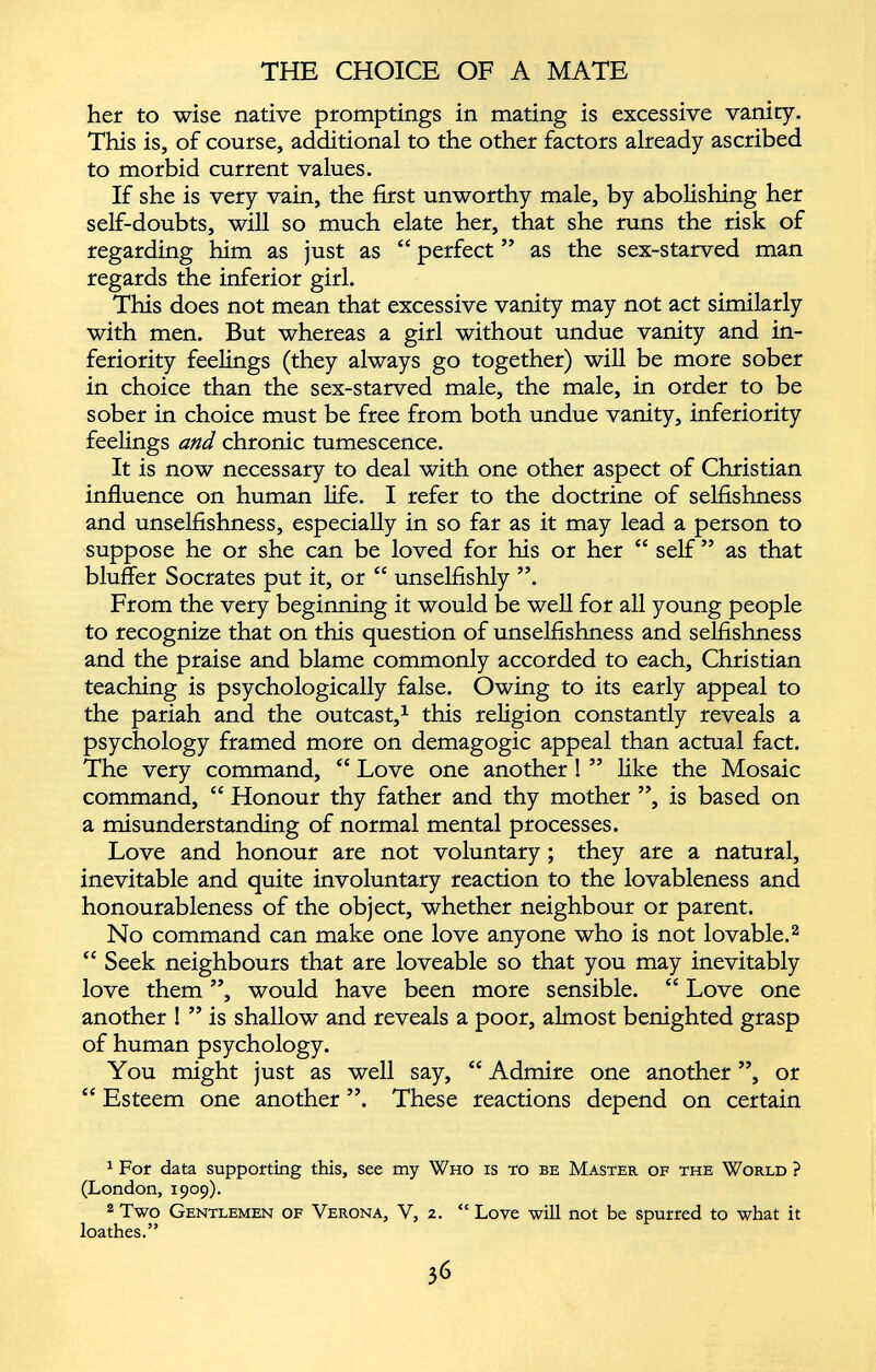 her to wise native promptings in mating is excessive vanity. This is, of course, additional to the other factors already ascribed to morbid current values. If she is very vain, the first unworthy male, by abolishing her self-doubts, will so much elate her, that she runs the risk of regarding him as just as “ perfect ” as the sex-starved man regards the inferior girl. This does not mean that excessive vanity may not act similarly with men. But whereas a girl without undue vanity and in feriority feelings (they always go together) will be more sober in choice than the sex-starved male, the male, in order to be sober in choice must be free from both undue vanity, inferiority feelings and chronic tumescence. It is now necessary to deal with one other aspect of Christian influence on human life. I refer to the doctrine of selfishness and unselfishness, especially in so far as it may lead a person to suppose he or she can be loved for his or her “ self ” as that bluffer Socrates put it, or “ unselfishly ”. From the very beginning it would be well for all young people to recognize that on this question of unselfishness and selfishness and the praise and blame commonly accorded to each, Christian teaching is psychologically false. Owing to its early appeal to the pariah and the outcast, 1 this religion constantly reveals a psychology framed more on demagogic appeal than actual fact. The very command, “ Love one another ! ” like the Mosaic command, “ Honour thy father and thy mother ”, is based on a misunderstanding of normal mental processes. Love and honour are not voluntary; they are a natural, inevitable and quite involuntary reaction to the lovableness and honourableness of the object, whether neighbour or parent. No command can make one love anyone who is not lovable. 1 2 “ Seek neighbours that are loveable so that you may inevitably love them ”, would have been more sensible. “ Love one another ! ” is shallow and reveals a poor, almost benighted grasp of human psychology. You might just as well say, “ Admire one another ”, or “ Esteem one another ”. These reactions depend on certain 1 For data supporting this, see my Who is to be Master of the World ? (London, 1909). 2 Two Gentlemen of Verona, V, 2. “ Love will not be spurred to what it loathes.”