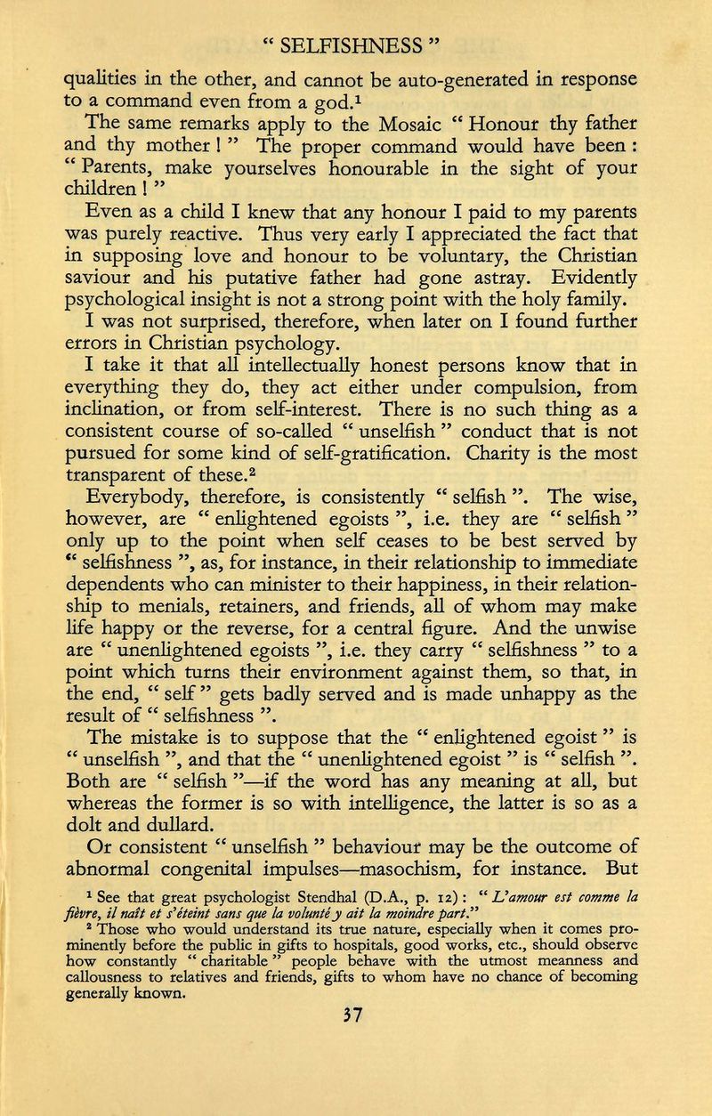 “ SELFISHNESS ” qualities in the other, and cannot be auto-generated in response to a command even from a god. 1 The same remarks apply to the Mosaic “ Honour thy father and thy mother ! ” The proper command would have been : “ Parents, make yourselves honourable in the sight of your children !” Even as a child I knew that any honour I paid to my parents was purely reactive. Thus very early I appreciated the fact that in supposing love and honour to be voluntary, the Christian saviour and his putative father had gone astray. Evidently psychological insight is not a strong point with the holy family. I was not surprised, therefore, when later on I found further errors in Christian psychology. I take it that all intellectually honest persons know that in everything they do, they act either under compulsion, from inclination, or from self-interest. There is no such thing as a consistent course of so-called “ unselfish ” conduct that is not pursued for some kind of self-gratification. Charity is the most transparent of these. 2 Everybody, therefore, is consistently “ selfish The wise, however, are “ enlightened egoists ”, i.e. they are “ selfish ” only up to the point when self ceases to be best served by “ selfishness ”, as, for instance, in their relationship to immediate dependents who can minister to their happiness, in their relation ship to menials, retainers, and friends, all of whom may make life happy or the reverse, for a central figure. And the unwise are “ unenlightened egoists ”, i.e. they carry “ selfishness ” to a point which turns their environment against them, so that, in the end, “ self ” gets badly served and is made unhappy as the result of “ selfishness ”. The mistake is to suppose that the “ enlightened egoist ” is “ unselfish ”, and that the “ unenlightened egoist ” is “ selfish ”. Both are “ selfish ”—if the word has any meaning at all, but whereas the former is so with intelligence, the latter is so as a dolt and dullard. Or consistent “ unselfish ” behaviour may be the outcome of abnormal congenital impulses—masochism, for instance. But 1 See that great psychologist Stendhal (D.A., p. 12) : “ Uamour est comme ¡a fièvre, il mît et s'éteint sans que la volunté y ait la moindre part.” 2 Those who would understand its true nature, especially when it comes pro minently before the public in gifts to hospitals, good works, etc., should observe how constantly “ charitable ” people behave with the utmost meanness and callousness to relatives and friends, gifts to whom have no chance of becoming generally known.