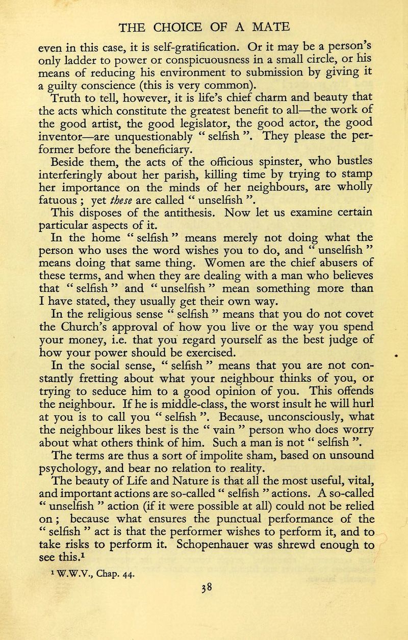 even in this case, it is self-gratification. Or it may be a person’s only ladder to power or conspicuousness in a small circle, or his means of reducing his environment to submission by giving it a guilty conscience (this is very common). Truth to tell, however, it is life’s chief charm and beauty that the acts which constitute the greatest benefit to all—the work of the good artist, the good legislator, the good actor, the good inventor—are unquestionably “ selfish They please the per former before the beneficiary. Beside them, the acts of the officious spinster, who bustles interferingly about her parish, killing time by trying to stamp her importance on the minds of her neighbours, are wholly fatuous ; yet these are called “ unselfish ”. This disposes of the antithesis. Now let us examine certain particular aspects of it. In the home ec selfish ” means merely not doing what the person who uses the word wishes you to do, and “ unselfish ” means doing that same thing. Women are the chief abusers of these terms, and when they are dealing with a man who believes that “ selfish ” and “ unselfish ” mean something more than I have stated, they usually get their own way. In the religious sense “ selfish ” means that you do not covet the Church’s approval of how you live or the way you spend your money, i.e. that you regard yourself as the best judge of how your power should be exercised. In the social sense, “ selfish ” means that you are not con stantly fretting about what your neighbour thinks of you, or trying to seduce him to a good opinion of you. This offends the neighbour. If he is middle-class, the worst insult he will hurl at you is to call you “ selfish ”. Because, unconsciously, what the neighbour likes best is the “ vain ” person who does worry about what others think of him. Such a man is not “ selfish ”. The terms are thus a sort of impolite sham, based on unsound psychology, and bear no relation to reality. The beauty of Life and Nature is that all the most useful, vital, and important actions are so-called “ selfish ” actions. A so-called “ unselfish ” action (if it were possible at all) could not be relied on; because what ensures the punctual performance of the “ selfish ” act is that the performer wishes to perform it, and to take risks to perform it. Schopenhauer was shrewd enough to see this. 1 1 W.W.V., Chap. 44.
