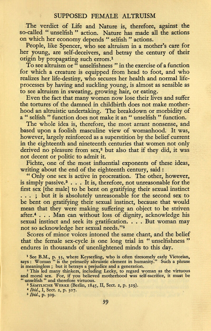 SUPPOSED FEMALE ALTRUISM The verdict of Life and Nature is, therefore, against the so-called “ unselfish ” action. Nature has made all the actions on which her economy depends “ selfish ” actions. People, like Spencer, who see altruism in a mother’s care for her young, are self-deceivers, and betray the century of their origin by propagating such errors. 1 To see altruism or “ unselfishness ” in the exercise of a function for which a creature is equipped from head to foot, and who realizes her life-destiny, who secures her health and normal life- processes by having and suckling young, is almost as sensible as to see altruism in sweating, growing hair, or eating. Even the fact that many women now lose their lives and suffer the tortures of the damned in childbirth does not make mother hood an altruistic undertaking. The breakdown or morbidity of a “ selfish ” function does not make it an “ unselfish ” function. The whole idea is, therefore, the most arrant nonsense, and based upon a foolish masculine view of womanhood. It was, however, largely reinforced as a superstition by the belief current in the eighteenth and nineteenth centuries that women not only derived no pleasure from sex, 2 but also that if they did, it was not decent or politic to admit it. Fichte, one of the most influential exponents of these ideas, writing about the end of the eighteenth century, said : “ Only one sex is active in procreation. The other, however, is simply passive. 3 ... It is, therefore, not unreasonable for the first sex [the male] to be bent on gratifying their sexual instinct . . . ; but it is absolutely unreasonable for the second sex to be bent on gratifying their sexual instinct, because that would mean that they were making suffering an object to be striven after. 4 . . . Man can without loss of dignity, acknowledge his sexual instinct and seek its gratification. . . . But woman may not so acknowledge her sexual needs.” 5 Scores of minor voices intoned the same chant, and the belief that the female sex-cycle is one long trial in “ unselfishness ” endures in thousands of unenlightened minds to this day. 1 See B.M., p. 33, where Keyserling, who is often tiresomely early Victorian, says: Woman “ is the primarily altruistic element in humanity.” Such a phrase is meaningless ; but it betrays a prejudice and a generation. 2 This led many thinkers, including Lecky, to regard woman as the virtuous and moral sex. For, if you believed motherhood was self-sacrifice, it must be “ unselfish ” and therefore virtuous. 3 Sämtliche Werke (Berlin, 1845, II, Sect. 2, p. 329). 4 Ibid., I, Sect. 2, p. 307. 6 Ibid., p. 309.
