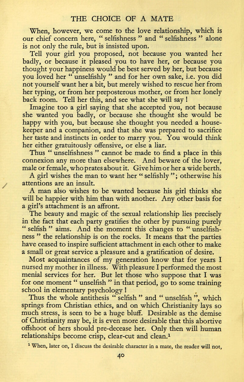 When, however, we come to the love relationship, which is our chief concern here, “ selfishness ” and “ selfishness ” alone is not only the rule, but is insisted upon. Tell your girl you proposed, not because you wanted her badly, or because it pleased you to have her, or because you thought your happiness would be best served by her, but because you loved her “ unselfishly ” and for her own sake, i.e. you did not yourself want her a bit, but merely wished to rescue her from her typing, or from her preposterous mother, or from her lonely back room. Tell her this, and see what she will say ! Imagine too a girl saying that she accepted you, not because she wanted you badly, or because she thought she would be happy with you, but because she thought you needed a house keeper and a companion, and that she was prepared to sacrifice her taste and instincts in order to marry you. You would think her either gratuitously offensive, or else a liar. Thus “ unselfishness ” cannot be made to find a place in this connexion any more than elsewhere. And beware of the lover, male or female, who prates about it. Give him or her a wide berth. A girl wishes the man to want her “ selfishly otherwise his attentions are an insult. A man also wishes to be wanted because his girl thinks she will be happier with him than with another. Any other basis for a girl’s attachment is an affront. The beauty and magic of the sexual relationship lies precisely in the fact that each party gratifies the other by pursuing purely “ selfish ” aims. And the moment this changes to “ unselfish ness ” the relationship is on the rocks. It means that the parties have ceased to inspire sufficient attachment in each other to make a small or great service a pleasure and a gratification of desire. Most acquaintances of my generation know that for years I nursed my mother in illness. With pleasure I performed the most menial services for her. But let those who suppose that I was for one moment “ unselfish ” in that period, go to some training school in elementary psychology ! Thus the whole antithesis “ selfish ” and “ unselfish ”, which springs from Christian ethics, and on which Christianity lays so much stress, is seen to be a huge bluff. Desirable as the demise of Christianity may be, it is even more desirable that this abortive offshoot of hers should pre-decease her. Only then will human relationships become crisp, clear-cut and clean. 1 1 When, later on, I discuss the desirable character in a mate, the reader will not,