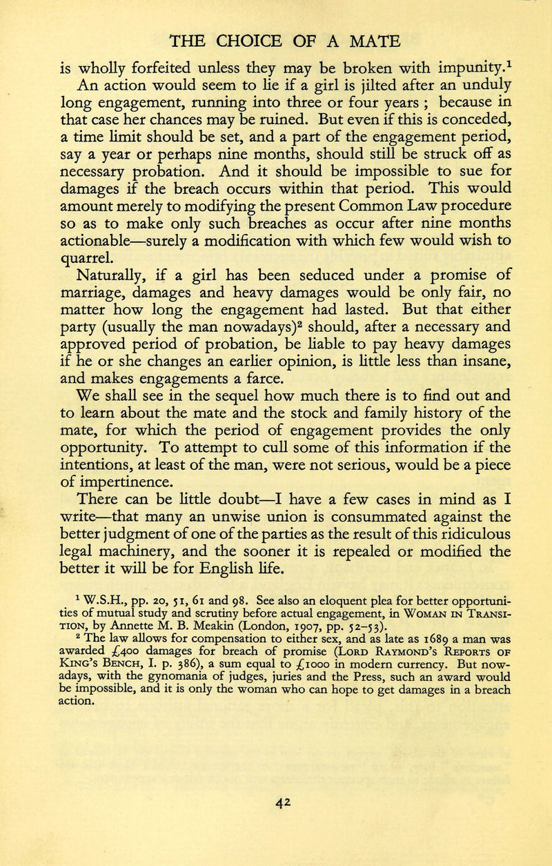 is wholly forfeited unless they may be broken with impunity. 1 An action would seem to lie if a girl is jilted after an unduly long engagement, running into three or four years ; because in that case her chances may be ruined. But even if this is conceded, a time limit should be set, and a part of the engagement period, say a year or perhaps nine months, should still be struck off as necessary probation. And it should be impossible to sue for damages if the breach occurs within that period. This would amount merely to modifying the present Common Law procedure so as to make only such breaches as occur after nine months actionable—surely a modification with which few would wish to quarrel. Naturally, if a girl has been seduced under a promise of marriage, damages and heavy damages would be only fair, no matter how long the engagement had lasted. But that either party (usually the man nowadays) 1 2 should, after a necessary and approved period of probation, be liable to pay heavy damages if he or she changes an earlier opinion, is little less than insane, and makes engagements a farce. We shall see in the sequel how much there is to find out and to learn about the mate and the stock and family history of the mate, for which the period of engagement provides the only opportunity. To attempt to cull some of this information if the intentions, at least of the man, were not serious, would be a piece of impertinence. There can be little doubt—I have a few cases in mind as I write—that many an unwise union is consummated against the better judgment of one of the parties as the result of this ridiculous legal machinery, and the sooner it is repealed or modified the better it will be for English life. 1 W.S.H., pp. 20, 51, 61 and 98. See also an eloquent plea for better opportuni ties of mutual study and scrutiny before actual engagement, in Woman in Transi tion, by Annette M. B. Meakin (London, 1907, pp. 52-53). 2 The law allows for compensation to either sex, and as late as 1689 a man was awarded £400 damages for breach of promise (Lord Raymond’s Reports of King’s Bench, I. p. 386), a sum equal to £1000 in modern currency. But now adays, with the gynomania of judges, juries and the Press, such an award would be impossible, and it is only the woman who can hope to get damages in a breach action.