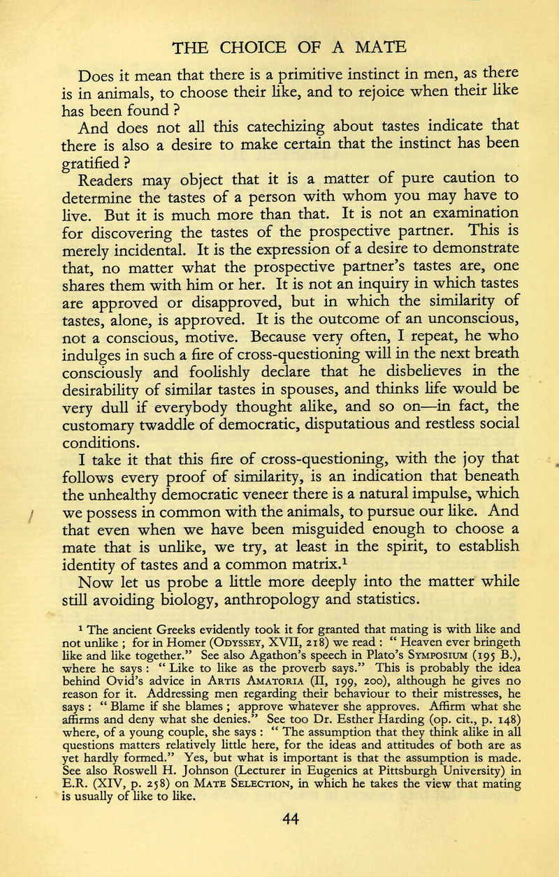 Does it mean that there is a primitive instinct in men, as there is in animals, to choose their like, and to rejoice when their like has been found ? And does not all this catechizing about tastes indicate that there is also a desire to make certain that the instinct has been gratified ? Readers may object that it is a matter of pure caution to determine the tastes of a person with whom you may have to live. But it is much more than that. It is not an examination for discovering the tastes of the prospective partner. This is merely incidental. It is the expression of a desire to demonstrate that, no matter what the prospective partner’s tastes are, one shares them with him or her. It is not an inquiry in which tastes are approved or disapproved, but in which the similarity of tastes, alone, is approved. It is the outcome of an unconscious, not a conscious, motive. Because very often, I repeat, he who indulges in such a fire of cross-questioning will in the next breath consciously and foolishly declare that he disbelieves in the desirability of similar tastes in spouses, and thinks life would be very dull if everybody thought alike, and so on—in fact, the customary twaddle of democratic, disputatious and restless social conditions. I take it that this fire of cross-questioning, with the joy that follows every proof of similarity, is an indication that beneath the unhealthy democratic veneer there is a natural impulse, which we possess in common with the animals, to pursue our like. And that even when we have been misguided enough to choose a mate that is unlike, we try, at least in the spirit, to establish identity of tastes and a common matrix. 1 Now let us probe a little more deeply into the matter while still avoiding biology, anthropology and statistics. 1 The ancient Greeks evidently took it for granted that mating is with like and not unlike ; for in Homer (Odyssey, XVII, 218) we read : “ Heaven ever bringeth like and like together.” See also Agathon’s speech in Plato’s Symposium (195 B.), where he says : “ Like to like as the proverb says.” This is probably the idea behind Ovid’s advice in Artis Amatoria (II, 199, 200), although he gives no reason for it. Addressing men regarding their behaviour to their mistresses, he says : “ Blame if she blames ; approve whatever she approves. Affirm what she affirms and deny what she denies.” See too Dr. Esther Harding (op. cit., p. 148) where, of a young couple, she says : “ The assumption that they think alike in all questions matters relatively little here, for the ideas and attitudes of both are as yet hardly formed.” Yes, but what is important is that the assumption is made. See also Roswell H. Johnson (Lecturer in Eugenics at Pittsburgh University) in E.R. (XIV, p. 258) on Mate Selection, in which he takes the view that mating is usually of like to like.