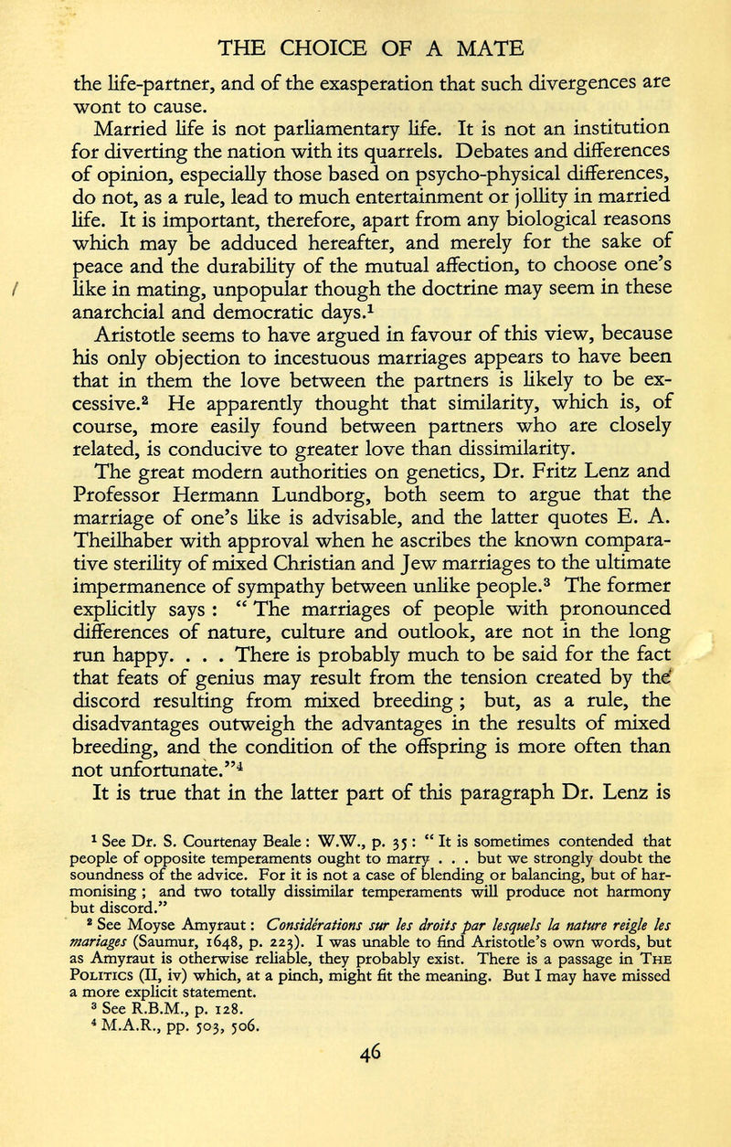 the life-partner, and of the exasperation that such divergences are wont to cause. Married life is not parliamentary life. It is not an institution for diverting the nation with its quarrels. Debates and differences of opinion, especially those based on psycho-physical differences, do not, as a rule, lead to much entertainment or jollity in married life. It is important, therefore, apart from any biological reasons which may be adduced hereafter, and merely for the sake of peace and the durability of the mutual affection, to choose one’s / like in mating, unpopular though the doctrine may seem in these anarchcial and democratic days. 1 Aristotle seems to have argued in favour of this view, because his only objection to incestuous marriages appears to have been that in them the love between the partners is likely to be ex cessive. 1 2 He apparently thought that similarity, which is, of course, more easily found between partners who are closely related, is conducive to greater love than dissimilarity. The great modern authorities on genetics, Dr. Fritz Lenz and Professor Hermann Lundborg, both seem to argue that the marriage of one’s like is advisable, and the latter quotes E. A. Theilhaber with approval when he ascribes the known compara tive sterility of mixed Christian and Jew marriages to the ultimate impermanence of sympathy between unlike people. 3 The former explicitly says : “ The marriages of people with pronounced differences of nature, culture and outlook, are not in the long run happy. . . . There is probably much to be said for the fact that feats of genius may result from the tension created by the' discord resulting from mixed breeding ; but, as a rule, the disadvantages outweigh the advantages in the results of mixed breeding, and the condition of the offspring is more often than not unfortunate.” 4 It is true that in the latter part of this paragraph Dr. Lenz is 1 See Dr. S. Courtenay Beale : W.W., p. 35 : “It is sometimes contended that people of opposite temperaments ought to marry . . . but we strongly doubt the soundness of the advice. For it is not a case of blending or balancing, but of har monising ; and two totally dissimilar temperaments will produce not harmony but discord.” 2 See Moyse Amyraut : Considérations sur les droits par lesquels la nature reigle les manages (Saumur, 1648, p. 223). I was unable to find Aristotle’s own words, but as Amyraut is otherwise reliable, they probably exist. There is a passage in The Politics (II, iv) which, at a pinch, might fit the meaning. But I may have missed a more explicit statement. 3 See R.B.M., p. 128. 4 M.A.R., pp. 503, 506.