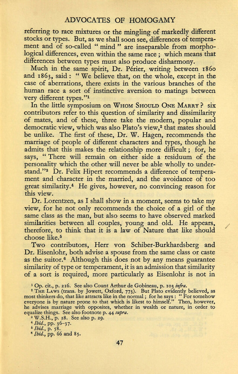 ADVOCATES OF HOMOGAMY referring to race mixtures or the min gling of markedly different stocks or types. But, as we shall soon see, differences of tempera ment and of so-called “ mind ” are inseparable from morpho logical differences, even within the same race ; which means that differences between types must also produce disharmony. Much in the same spirit, Dr. Perier, writing between i860 and 1863, said : “ We believe that, on the whole, except in the case of aberrations, there exists in the various branches of the human race a sort of instinctive aversion to matings between very different types.” 1 In the little symposium on Whom Should One Marry ? six contributors refer to this question of similarity and dissimilarity of mates, and of these, three take the modern, popular and democratic view, which was also Plato’s view, 2 that mates should be unlike. The first of these, Dr. W. Hagen, recommends the marriage of people of different characters and types, though he admits that this makes the relationship more difficult; for, he says, “ There will remain on either side a residuum of the personality which the other will never be able wholly to under stand.” 3 Dr. Felix Hipert recommends a difference of tempera ment and character in the married, and the avoidance of too great similarity. 4 He gives, however, no convincing reason for this view. Dr. Lorentzen, as I shall show in a moment, seems to take my view, for he not only recommends the choice of a girl of the same class as the man, but also seems to have observed marked similarities between all couples, young and old. He appears, therefore, to think that it is a law of Nature that like should choose like. 5 Two contributors, Herr von Schiber-Burkhardsberg and Dr. Eisenlohr, both advise a spouse from the same class or caste as the suitor. 6 Although this does not by any means guarantee similarity of type or temperament, it is an admission that similarity of a sort is required, more particularly as Eisenlohr is not in 1 Op. cit., p. 2x6. See also Count Arthur de Gobineau, p. 103 infra. 2 The Laws (trans. by Jowett, Oxford, 773). But Plato evidendy believed, as most thinkers do, that like attracts like in the normal; for he says : “ For somehow everyone is by nature prone to that which is likest to himself.” Then, however, he advises marriage with opposites, whether in wealth or nature, in order to equalize things. See also footnote p. 44 supra. 3 W.S.H., p. 28. See also p. 29. 4 Ibid., pp. 36-37. 5 Ibid., p. 58. 6 Ibid., pp. 66 and 85.