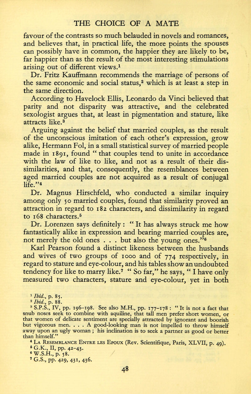 favour of the contrasts so much belauded in novels and romances, and believes that, in practical life, the more points the spouses can possibly have in common, the happier they are likely to be, far happier than as the result of the most interesting stimulations arising out of different views. 1 Dr. Fritz Kauffmann recommends the marriage of persons of the same economic and social status, 1 2 which is at least a step in the same direction. According to Havelock Ellis, Leonardo da Vinci believed that parity and not disparity was attractive, and the celebrated sexologist argues that, at least in pigmentation and stature, like attracts like. 3 Arguing against the belief that married couples, as the result of the unconscious imitation of each other’s expression, grow alike, Hermann Fol, in a small statistical survey of married people made in 1891, found “ that couples tend to unite in accordance with the law of like to like, and not as a result of their dis similarities, and that, consequently, the resemblances between aged married couples are not acquired as a result of conjugal life.” 4 Dr. Magnus Hirschfeld, who conducted a similar inquiry among only 50 married couples, found that similarity proved an attraction in regard to 182 characters, and dissimilarity in regard to 168 characters. 5 Dr. Lorenzen says definitely : “ It has always struck me how fantastically alike in expression and bearing married couples are, not merely the old ones . . . but also the young ones.” 6 Karl Pearson found a distinct likeness between the husbands and wives of two groups of 1000 and of 774 respectively, in regard to stature and eye-colour, and his tables show an undoubted tendency for like to marry like. 7 “ So far,” he says, “ I have only measured two characters, stature and eye-colour, yet in both 1 Ibid., p. 85. 2 Ibid., p. 88. 3 S.P.S., IV, pp. 196-198. See also M.H., pp. 177-178 : “ It is not a fact that snub noses seek to combine with aquiline, that tall men prefer short women, or that women of delicate sentiment are specially attracted by ignorant and boorish but vigorous men. ... A good-looking man is not impelled to throw himself away upon an ugly woman ; his inclination is to seek a partner as good or better than himself.” 4 La Resemblance Entre les Epoux (Rev. Scientifique, Paris, XLVII, p. 49). 8 G.K., II, pp. 42-43. 6 W.S.H., p. 58. 7 G.S., pp. 429, 431, 436.