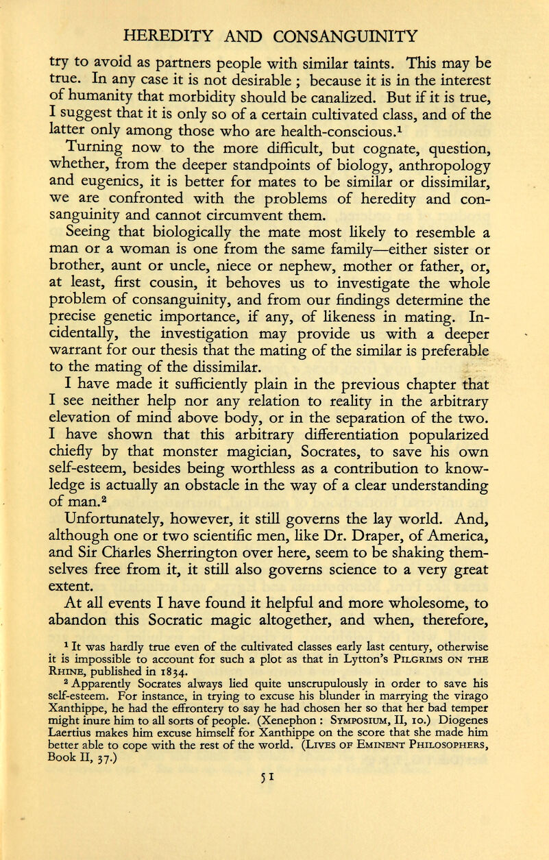 HEREDITY AND CONSANGUINITY try to avoid as partners people with similar taints. This may be true. In any case it is not desirable ; because it is in the interest of humanity that morbidity should be canalized. But if it is true, I suggest that it is only so of a certain cultivated class, and of the latter only among those who are health-conscious. 1 Turning now to the more difficult, but cognate, question, whether, from the deeper standpoints of biology, anthropology and eugenics, it is better for mates to be similar or dissimilar, we are confronted with the problems of heredity and con sanguinity and cannot circumvent them. Seeing that biologically the mate most likely to resemble a man or a woman is one from the same family—either sister or brother, aunt or uncle, niece or nephew, mother or father, or, at least, first cousin, it behoves us to investigate the whole problem of consanguinity, and from our findings determine the precise genetic importance, if any, of likeness in mating. In cidentally, the investigation may provide us with a deeper warrant for our thesis that the mating of the similar is preferable to the mating of the dissimilar. I have made it sufficiently plain in the previous chapter that I see neither help nor any relation to reality in the arbitrary elevation of mind above body, or in the separation of the two. I have shown that this arbitrary differentiation popularized chiefly by that monster magician, Socrates, to save his own self-esteem, besides being worthless as a contribution to know ledge is actually an obstacle in the way of a clear understanding of man. 1 2 Unfortunately, however, it still governs the lay world. And, although one or two scientific men, like Dr. Draper, of America, and Sir Charles Sherrington over here, seem to be shaking them selves free from it, it still also governs science to a very great extent. At all events I have found it helpful and more wholesome, to abandon this Socratic magic altogether, and when, therefore, 1 It was hardly true even of the cultivated classes early last century, otherwise it is impossible to account for such a plot as that in Lytton’s Pilgrims on the Rhine, published in 1834. 2 Apparently Socrates always lied quite unscrupulously in order to save his self-esteem. For instance, in trying to excuse his blunder in marrying the virago Xanthippe, he had the effrontery to say he had chosen her so that her bad temper might inure him to all sorts of people. (Xenephon : Symposium, II, 10.) Diogenes Laertius makes him excuse himself for Xanthippe on the score that she made him better able to cope with the rest of the world. (Lives of Eminent Philosophers, Book II, 37.)