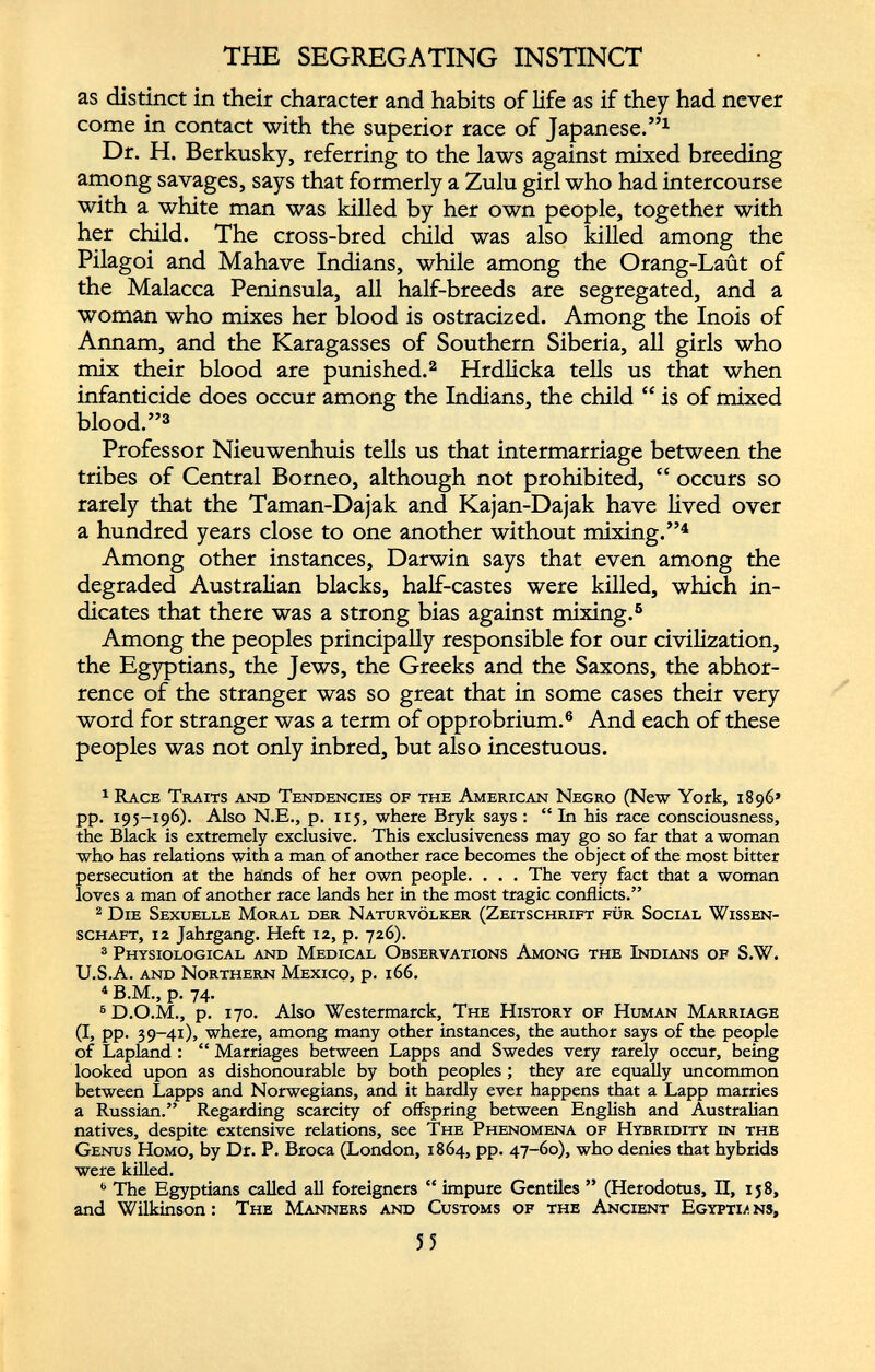 as distinct in their character and habits of life as if they had never come in contact with the superior race of Japanese.” 1 Dr. H. Berkusky, referring to the laws against mixed breeding among savages, says that formerly a Zulu girl who had intercourse with a white man was killed by her own people, together with her child. The cross-bred child was also killed among the Pilagoi and Mahave Indians, while among the Orang-Laut of the Malacca Peninsula, all half-breeds are segregated, and a woman who mixes her blood is ostracized. Among the Inois of Annam, and the Karagasses of Southern Siberia, all girls who mix their blood are punished. 1 2 Hrdlicka tells us that when infanticide does occur among the Indians, the child “ is of mixed blood.” 3 Professor Nieuwenhuis tells us that intermarriage between the tribes of Central Borneo, although not prohibited, “ occurs so rarely that the Taman-Dajak and Kajan-Dajak have lived over a hundred years close to one another without mixing.” 4 * Among other instances, Darwin says that even among the degraded Australian blacks, half-castes were killed, which in dicates that there was a strong bias against mixing. 6 Among the peoples principally responsible for our civilization, the Egyptians, the Jews, the Greeks and the Saxons, the abhor rence of the stranger was so great that in some cases their very word for stranger was a term of opprobrium. 6 And each of these peoples was not only inbred, but also incestuous. 1 Race Traits and Tendencies of the American Negro (New York, 1896» pp. 195-196). Also N.E., p. 115, where Bryk says : “ In his race consciousness, the Black is extremely exclusive. This exclusiveness may go so far that a woman who has relations with a man of another race becomes the object of the most bitter persecution at the hands of her own people. . . . The very fact that a woman loves a man of another race lands her in the most tragic conflicts.” 2 Die Sexuelle Moral der Naturvölker (Zeitschrift für Social Wissen schaft, 12 Jahrgang. Heft 12, p. 726). 3 Physiological and Medical Observations Among the Indians of S.W. U.S.A. and Northern Mexico, p. 166. 4 B.M., p. 74. 6 D.O.M., p. 170. Also Westermarck, The History of Human Marriage (I, pp. 39-41), where, among many other instances, the author says of the people of Lapland : “ Marriages between Lapps and Swedes very rarely occur, being looked upon as dishonourable by both peoples ; they are equally uncommon between Lapps and Norwegians, and it hardly ever happens that a Lapp marries a Russian.” Regarding scarcity of offspring between English and Australian natives, despite extensive relations, see The Phenomena of Hybridity in the Genus Homo, by Dr. P. Broca (London, 1864, pp. 47-60), who denies that hybrids were killed. b The Egyptians called all foreigners “ impure Gentiles ” (Herodotus, II, 158, and Wilkinson: The Manners and Customs of the Ancient Egypti/. ns,