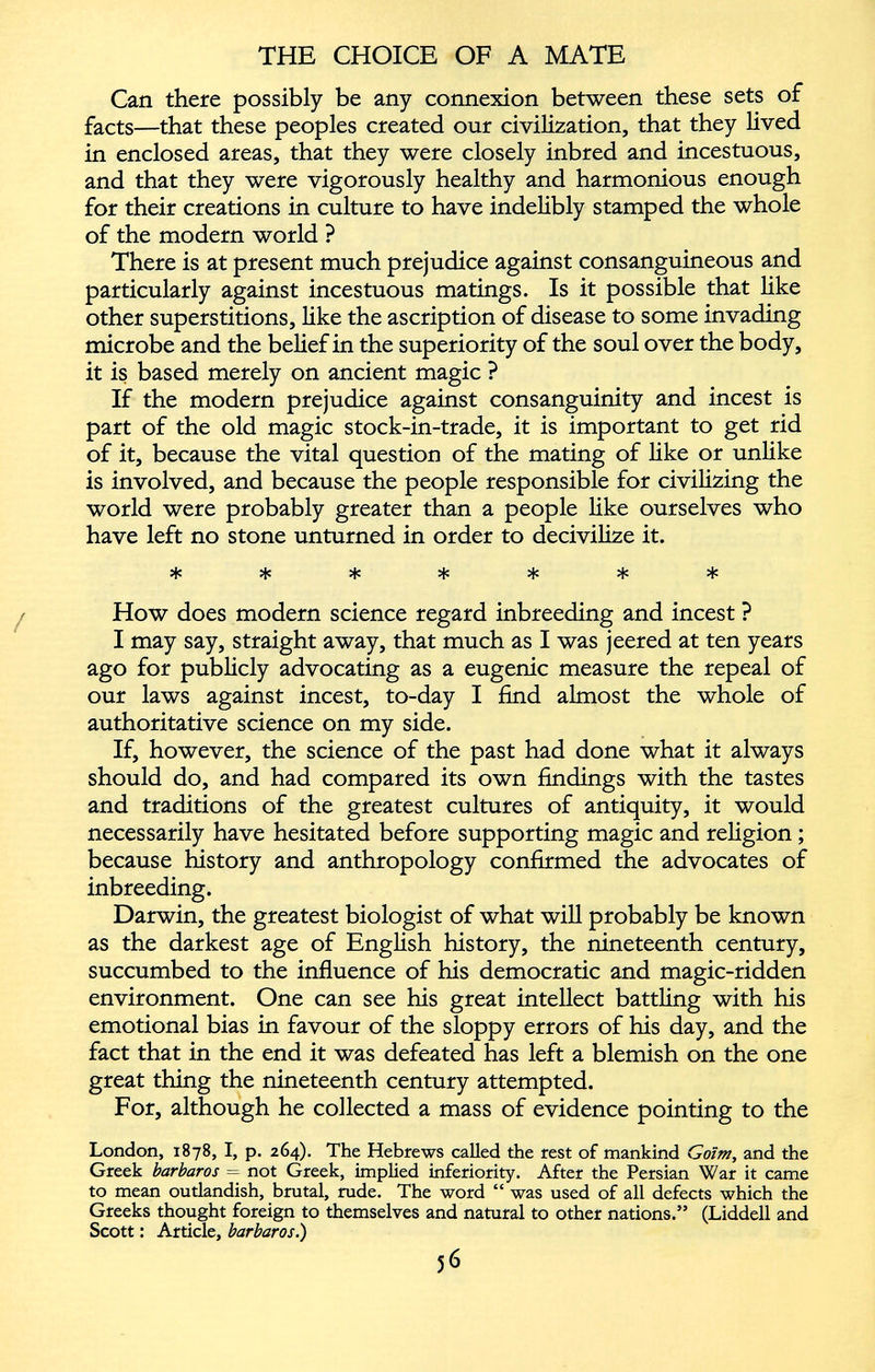 Can there possibly be any connexion between these sets of facts—that these peoples created our civilization, that they lived in enclosed areas, that they were closely inbred and incestuous, and that they were vigorously healthy and harmonious enough for their creations in culture to have indelibly stamped the whole of the modern world ? There is at present much prejudice against consanguineous and particularly against incestuous matings. Is it possible that like other superstitions, like the ascription of disease to some invading microbe and the belief in the superiority of the soul over the body, it is based merely on ancient magic ? If the modern prejudice against consanguinity and incest is part of the old magic stock-in-trade, it is important to get rid of it, because the vital question of the mating of like or unlike is involved, and because the people responsible for civilizing the world were probably greater than a people like ourselves who have left no stone unturned in order to decivilize it. How does modern science regard inbreeding and incest ? I may say, straight away, that much as I was jeered at ten years ago for publicly advocating as a eugenic measure the repeal of our laws against incest, to-day I find almost the whole of authoritative science on my side. If, however, the science of the past had done what it always should do, and had compared its own findings with the tastes and traditions of the greatest cultures of antiquity, it would necessarily have hesitated before supporting magic and religion ; because history and anthropology confirmed the advocates of inbreeding. Darwin, the greatest biologist of what will probably be known as the darkest age of English history, the nineteenth century, succumbed to the influence of his democratic and magic-ridden environment. One can see his great intellect battling with his emotional bias in favour of the sloppy errors of his day, and the fact that in the end it was defeated has left a blemish on the one great thing the nineteenth century attempted. For, although he collected a mass of evidence pointing to the London, 1878, I, p. 264). The Hebrews called the rest of mankind Goïm, and the Greek barbaros = not Greek, implied inferiority. After the Persian War it came to mean outlandish, brutal, rude. The word “ was used of all defects which the Greeks thought foreign to themselves and natural to other nations.” (Liddell and Scott : Article, barbaros.)