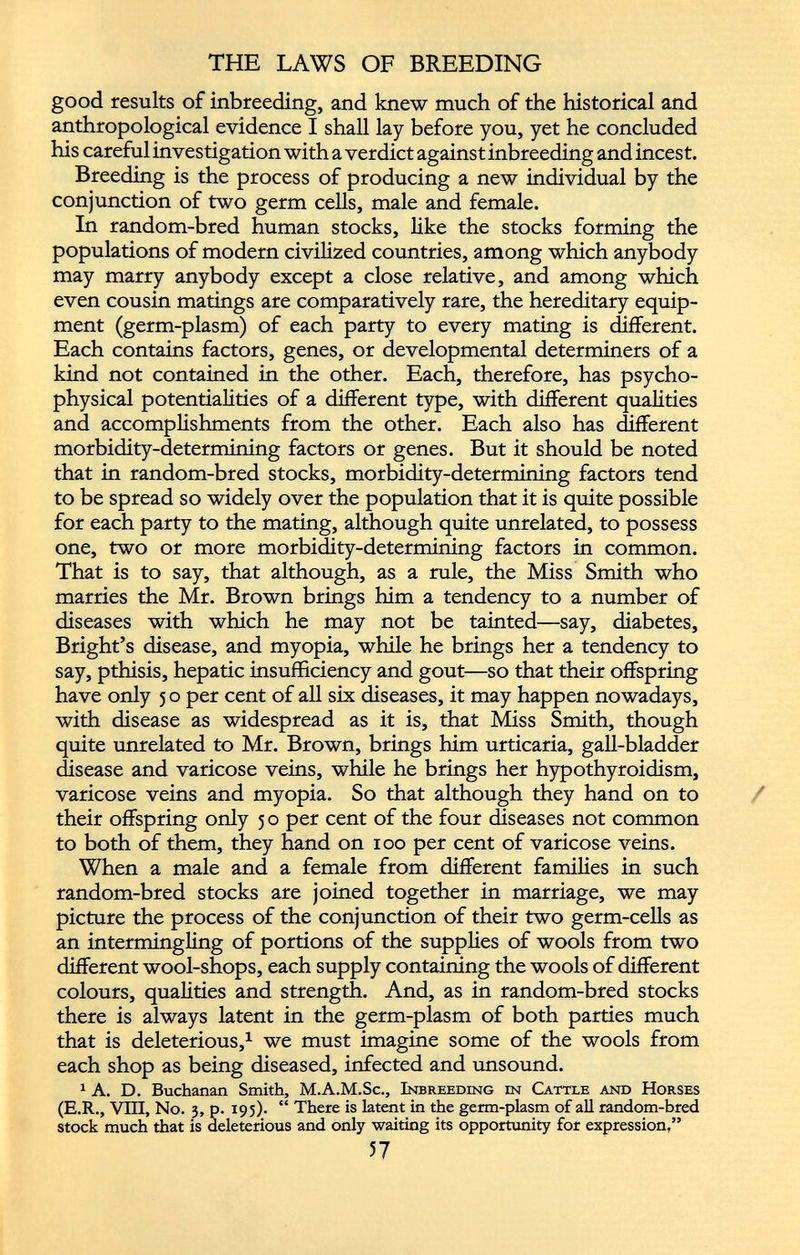 THE LAWS OF BREEDING good results of inbreeding, and knew much of the historical and anthropological evidence I shall lay before you, yet he concluded his careful investigation with a verdict against inbreeding and incest. Breeding is the process of producing a new individual by the conjunction of two germ cells, male and female. In random-bred human stocks, like the stocks forming the populations of modern civilized countries, among which anybody may marry anybody except a close relative, and among which even cousin matings are comparatively rare, the hereditary equip ment (germ-plasm) of each party to every mating is different. Each contains factors, genes, or developmental determiners of a kind not contained in the other. Each, therefore, has psycho physical potentialities of a different type, with different qualities and accomplishments from the other. Each also has different morbidity-determining factors or genes. But it should be noted that in random-bred stocks, morbidity-determining factors tend to be spread so widely over the population that it is quite possible for each party to the mating, although quite unrelated, to possess one, two or more morbidity-determining factors in common. That is to say, that although, as a rule, the Miss Smith who marries the Mr. Brown brings him a tendency to a number of diseases with which he may not be tainted—say, diabetes, Bright’s disease, and myopia, while he brings her a tendency to say, pthisis, hepatic insufficiency and gout—so that their offspring have only 5 o per cent of all six diseases, it may happen nowadays, with disease as widespread as it is, that Miss Smith, though quite unrelated to Mr. Brown, brings him urticaria, gall-bladder disease and varicose veins, while he brings her hypothyroidism, varicose veins and myopia. So that although they hand on to their offspring only 5 o per cent of the four diseases not common to both of them, they hand on 100 per cent of varicose veins. When a male and a female from different families in such random-bred stocks are joined together in marriage, we may picture the process of the conjunction of their two germ-cells as an intermingling of portions of the supplies of wools from two different wool-shops, each supply containing the wools of different colours, qualities and strength. And, as in random-bred stocks there is always latent in the germ-plasm of both parties much that is deleterious, 1 we must imagine some of the wools from each shop as being diseased, infected and unsound. 1 A. D. Buchanan Smith, M.A.M.Sc., Inbreeding in Cattle and Horses (E.R., VIII, No. 3, p. 195). “ There is latent in the germ-plasm of all random-bred stock much that is deleterious and only waiting its opportunity for expression,”