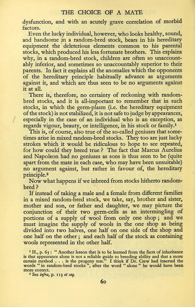 dysfunction, and with an acutely grave correlation of morbid factors. Even the lucky individual, however, who looks healthy, sound, and handsome in a random-bred stock, bears in his hereditary equipment the deleterious elements common to his parental stocks, which produced his less fortunate brothers. This explains why, in a random-bred stock, children are often so unaccount ably inferior, and sometimes so unaccountably superior to their parents. In fact it explains all the anomalies which the opponents of the hereditary principle habitually advance as arguments against it, and which are thus seen to be no arguments against it at all. There is, therefore, no certainty of reckoning with random- bred stocks, and it is all-important to remember that in such stocks, in which the germ-plasm (i.e. the hereditary equipment of the stock) is not stabilized, it is not safe to judge by appearances, especially in the case of an individual who is an exception, as regards vigour, beauty, or intelligence, in his stock or family. 1 This is, of course, also true of the so-called geniuses that some times arise in mixed random-bred stocks. They too are just lucky strokes which it would be ridiculous to hope to see repeated, for how could they breed true ? The fact that Marcus Aurelius and Napoleon had no geniuses as sons is thus seen to be (quite apart from the mate in each case, who may have been unsuitable) no argument against, but rather in favour of, the hereditary principle. 2 Now what happens if we inbreed from stocks hitherto random- bred ? If instead of taking a male and a female from different families in a mixed random-bred stock, we take, say, brother and sister, mother and son, or father and daughter, we may picture the conjunction of their two germ-cells as an intermingling of portions of a supply of wool from only one shop ; and we must imagine the supply of wools in the one shop as being divided into two halves, one half on one side of the shop and one half on the other ; and each half of the stock as containing wools represented in the other half. 1 H., p. 63 : “ Another lesson that is to be learned from the facts of inheritance is that appearance alone is not a reliable guide to breeding ability and that a more certain method ... is the progeny test.” I think if Dr. Crew had inserted the words “ in random-bred stocks ”, after the word “ alone ” he would have been more correct. 2 See infra, p. 113 et seq.