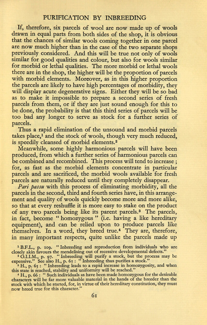PURIFICATION BY INBREEDING If, therefore, six parcels of wool are now made up of wools drawn in equal parts from both sides of the shop, it is obvious that the chances of similar wools coming together in one parcel are now much higher than in the case of the two separate shops previously considered. And this will be true not only of wools similar for good qualities and colour, but also for wools similar for morbid or lethal qualities. The more morbid or lethal wools there are in the shop, the higher will be the proportion of parcels with morbid elements. Moreover, as in this higher proportion the parcels are likely to have high percentages of morbidity, they will display acute degenerative signs. Either they will be so bad as to make it impossible to prepare a second series of fresh parcels from them, or if they are just sound enough for this to be done, the probability is that this third series of parcels will be too bad any longer to serve as stock for a further series of parcels. Thus a rapid elimination of the unsound and morbid parcels takes place, 1 and the stock of wools, though very much reduced, is speedily cleansed of morbid elements. 2 Meanwhile, some highly harmonious parcels will have been produced, from which a further series of harmonious parcels can be combined and recombined. This process will tend to increase ; for, as fast as the morbid elements concentrate in particular parcels and are sacrificed, the morbid wools available for fresh parcels are naturally reduced until they completely disappear. Pari passu with this process of eliminating morbidity, all the parcels in the second, third and fourth series have, in this arrange ment and quality of wools quickly become more and more alike, so that at every reshuffle it is more easy to stake on the product of any two parcels being like its parent parcels. 3 The parcels, in fact, become “ homozygous ” (i.e. having a like hereditary equipment), and can be relied upon to produce parcels like themselves. In a word, they breed true. 4 They are, therefore, in many important respects, quite unlike the parcels made up 1 B.F.L., p. 109. “ Inbreeding and reproduction from individuals who are closely akin favours the mendelising out of recessive developmental defects.” 2 O.I.I.M., p. 97. “ Inbreeding will purify a stock, but the process may be expensive.” See also H., p. 61 : “ Inbreeding thus purifies a stock.” 3 H., p. 65 : “ Inbreeding leads to a rapid increase in homozygosity, and when this state is reached, stability and uniformity will be reached.” 4 H., p. 66 : “ Such individuals as have been made homozygous for the desirable characters will be far more valuable material in the hands of the breeder than the stock with which he started, for, in virtue of their hereditary constitution, they must now breed true for this character.” 6l