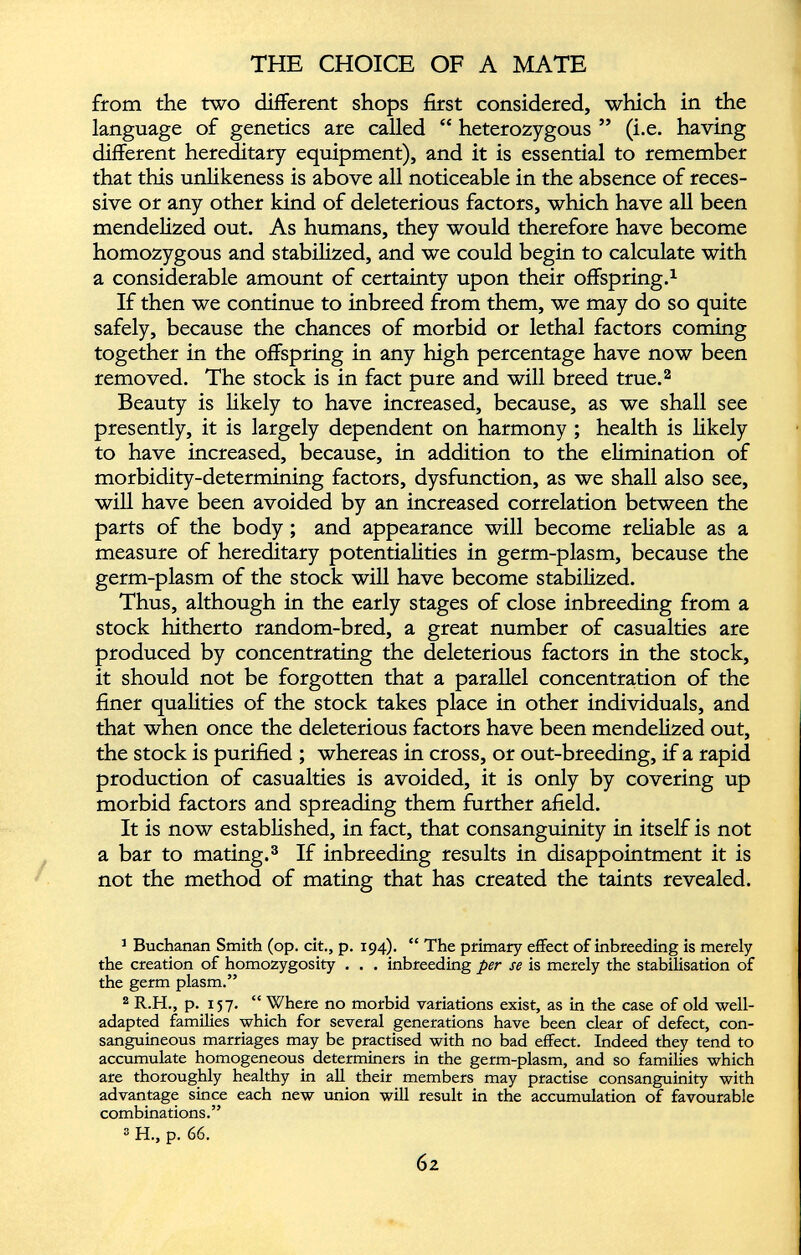 from the two different shops first considered, which in the language of genetics are called “ heterozygous ” (i.e. having different hereditary equipment), and it is essential to remember that this unlikeness is above all noticeable in the absence of reces sive or any other kind of deleterious factors, which have all been mendelized out. As humans, they would therefore have become homozygous and stabilized, and we could begin to calculate with a considerable amount of certainty upon their offspring. 1 If then we continue to inbreed from them, we may do so quite safely, because the chances of morbid or lethal factors coming together in the offspring in any high percentage have now been removed. The stock is in fact pure and will breed true. 2 Beauty is likely to have increased, because, as we shall see presently, it is largely dependent on harmony ; health is likely to have increased, because, in addition to the elimination of morbidity-determining factors, dysfunction, as we shall also see, will have been avoided by an increased correlation between the parts of the body ; and appearance will become reliable as a measure of hereditary potentialities in germ-plasm, because the germ-plasm of the stock will have become stabilized. Thus, although in the early stages of close inbreeding from a stock hitherto random-bred, a great number of casualties are produced by concentrating the deleterious factors in the stock, it should not be forgotten that a parallel concentration of the finer qualities of the stock takes place in other individuals, and that when once the deleterious factors have been mendelized out, the stock is purified ; whereas in cross, or out-breeding, if a rapid production of casualties is avoided, it is only by covering up morbid factors and spreading them further afield. It is now established, in fact, that consanguinity in itself is not a bar to mating. 3 If inbreeding results in disappointment it is not the method of mating that has created the taints revealed. 3 Buchanan Smith (op. cit., p. 194). “ The primary effect of inbreeding is merely the creation of homozygosity . . . inbreeding per se is merely the stabilisation of the germ plasm.” 2 R.H., p. 157. “ Where no morbid variations exist, as in the case of old well- adapted families which for several generations have been clear of defect, con sanguineous marriages may be practised with no bad effect. Indeed they tend to accumulate homogeneous determiners in the germ-plasm, and so families which are thoroughly healthy in all their members may practise consanguinity with advantage since each new union will result in the accumulation of favourable combinations.” 2 H., p. 66.
