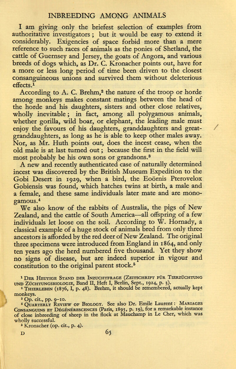 I am giving only the briefest selection of examples from authoritative investigators ; but it would be easy to extend it considerably. Exigencies of space forbid more than a mere reference to such races of animals as the ponies of Shetland, the cattle of Guernsey and Jersey, the goats of Angora, and various breeds of dogs which, as Dr. C. Kronacher points out, have for a more or less long period of time been driven to the closest consanguineous unions and survived them without deleterious effects. 1 According to A. C. Brehm, 1 2 the nature of the troop or horde among monkeys makes constant matings between the head of the horde and his daughters, sisters and other close relatives, wholly inevitable ; in fact, among all polygamous animals, whether gorilla, wild boar, or elephant, the leading male must enjoy the favours of his daughters, granddaughters and great- granddaughters, as long as he is able to keep other males away. Nor, as Mr. Huth points out, does the incest cease, when the old male is at last turned out ; because the first in the field will most probably be his own sons or grandsons. 3 A new and recently authenticated case of naturally determined incest was discovered by the British Museum Expedition to the Gobi Desert in 1929, when a bird, the Eoôrnis Pterovelox Gobiensis was found, which hatches twins at birth, a male and a female, and these same individuals later mate and are mono gamous. 4 We also know of the rabbits of Australia, the pigs of New Zealand, and the cattle of South America—all offspring of a few individuals let loose on the soil. According to W. Hornady, a classical example of a huge stock of animals bred from only three ancestors is afforded by the red deer of New Zealand. The original three specimens were introduced from England in 1864, and only ten years ago the herd numbered five thousand. Yet they show no signs of disease, but are indeed superior in vigour and constitution to the original parent stock. 5 * * 8 1 Der Heutige Stand der Inzuchtfrage (Zeitschrift fur Tierzüchtung und Züchtungsbiologie, Band II, Heft I, Berlin, Sept., 1924, p. 3). 2 Thierleben (1876, I, p. 48). Brehm, it should be remembered, actually kept monkeys. 3 Op. cit., pp. 9-10. 4 Quarterly Review of Biology. See also Dr. Emile Laurent : Mariages Consanguins et Dégénérescences (Paris, 1895, p. 19), for a remarkable instance of close inbreeding of sheep in the flock at Mauchamp in Le Cher, which was wholly successful. 8 Kronacher (op. cit., p. 4). D 65