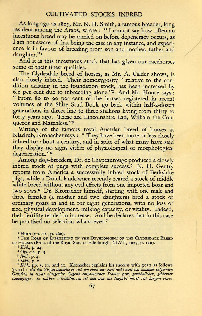 CULTIVATED STOCKS INBRED As long ago as 1825, Mr. N. H. Smith, a famous breeder, long resident among the Arabs, wrote : “ I cannot say how often an incestuous breed may be carried on before degeneracy occurs, as I am not aware of that being the case in any instance, and experi ence is in favour of breeding from son and mother, father and daughter.” 1 And it is this incestuous stock that has given our racehorses some of their finest qualities. The Clydesdale breed of horses, as Mr. A. Calder shows, is also closely inbred. Their homozygosity “ relative to the con dition existing in the foundation stock, has been increased by 6.2 per cent due to inbreeding alone.” 1 2 And Mr. House says : “ From 80 to 90 per cent of the horses registered in recent volumes of the Shire Stud Book go back within half-a-dozen generations in direct line to three stallions living from thirty to forty years ago. These are Lincolnshire Lad, William the Con queror and Matchless.” 3 Writing of the famous royal Austrian breed of horses at Kladrub, Kronacher says : “ They have been more or less closely inbred for about a century, and in spite of what many have said they display no signs either of physiological or morphological degeneration.” 4 Among dog-breeders, Dr. de Chapeaurouge produced a closely inbred stock of pugs with complete success. 5 N. H. Gentry reports from America a successfully inbred stock of Berkshire pigs, while a Dutch landowner recently reared a stock of middle white breed without any evil effects from one imported boar and two sows. 6 Dr. Kronacher himself, starting with one male and three females (a mother and two daughters) bred a stock of ordinary goats in and in for eight generations, with no loss of size, physical development, milking capacity, or vitality. Indeed, their fertility tended to increase. And he declares that in this case he practised no selection whatsoever. 7 1 Huth (op. cit., p. 266). 2 The Role of Inbreeding in the Development of the Clydesdale Breed of Horses (Proc. of the Royal Soc. of Edinburgh, XLVII, 1927, p. 139). 3 Ibid., p. 24. 4 Op. cit., p. 3. 6 Ibid., p. 4. 6 Ibid., p. 2 7 Ibid., pp. 3, 10, and 21. Kronacher explains his success with goats as follows (p. 21) : Bei den Ziegen handelte es sich um einen aus -gwei nicht weit von einander entfernten Gehöften in etwas ablegender Gegend entnommenen Stamm gang gewöhnlicher, gehörnter Land-Siegen. In solchen Verhältnissen ist und war die Inzucht meist seit langem etwas