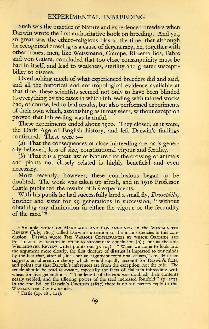Such was the practice of Nature and experienced breeders when Darwin wrote the first authoritative book on breeding. And yet, so great was the ethico-religious bias at the time, that although he recognized crossing as a cause of degeneracy, he, together with other honest men, like Weissmann, Crampe, Ritzema Bos, Fab re and von Gaiata, concluded that too close consanguinity must be bad in itself, and lead to weakness, sterility and greater suscepti bility to disease. Overlooking much of what experienced breeders did and said, and all the historical and anthropological evidence available at that time, these scientists seemed not only to have been blinded to everything by the cases in which inbreeding with tainted stocks had, of course, led to bad results, but also performed experiments of their own which, astonishing as it may seem, without exception proved that inbreeding was harmful. These experiments ended about 1900. They closed, as it were, the Dark Age of English history, and left Darwin’s findings confirmed. These were :— (a) That the consequences of close inbreeding are, as is gener ally believed, loss of size, constitutional vigour and fertility. ( b ) That it is a great law of Nature that the crossing of animals and plants not closely related is highly beneficial and even necessary. 1 More recently, however, these conclusions began to be doubted. The work was taken up afresh, and in 1916 Professor Castle published the results of his experiments. With his pupils he had successfully bred a small fly, Drosophila , brother and sister for 5 9 generations in succession, “ without obtaining any diminution in either the vigour or the fecundity of the race.” 1 2 1 An able writer on Marriages and Consanguinity in the Westminster Review (July, 1863) called Darwin’s attention to the inconsistencies in this con clusion. Darwin wrote The Various Contrivances by which Orchids are Fertilized by Insects in order to substantiate conclusion (b); but as the able Westminster Review writer points out (p. 105): “ When we come to look into the argument more closely, the first tincture of distrust is imparted to our minds by the fact that, after all, it is but an argument from final causes,” etc. He then suggests an alternative theory which would equally account for Darwin’s facts, and points out that Darwin’s inferences are from the exception, not the rule. The article should be read in extenso, especially the facts of Hallett’s inbreeding with wheat for five generations. “ The length of the ears was doubled, their contents nearly trebled, and the tillering power of the seed increased fourfold ” (p. 107) In the 2nd Ed. of Darwin’s Orchids (1877) there is no satisfactory reply to this Westminster Review article. 2 Castle (op. cit., 221).