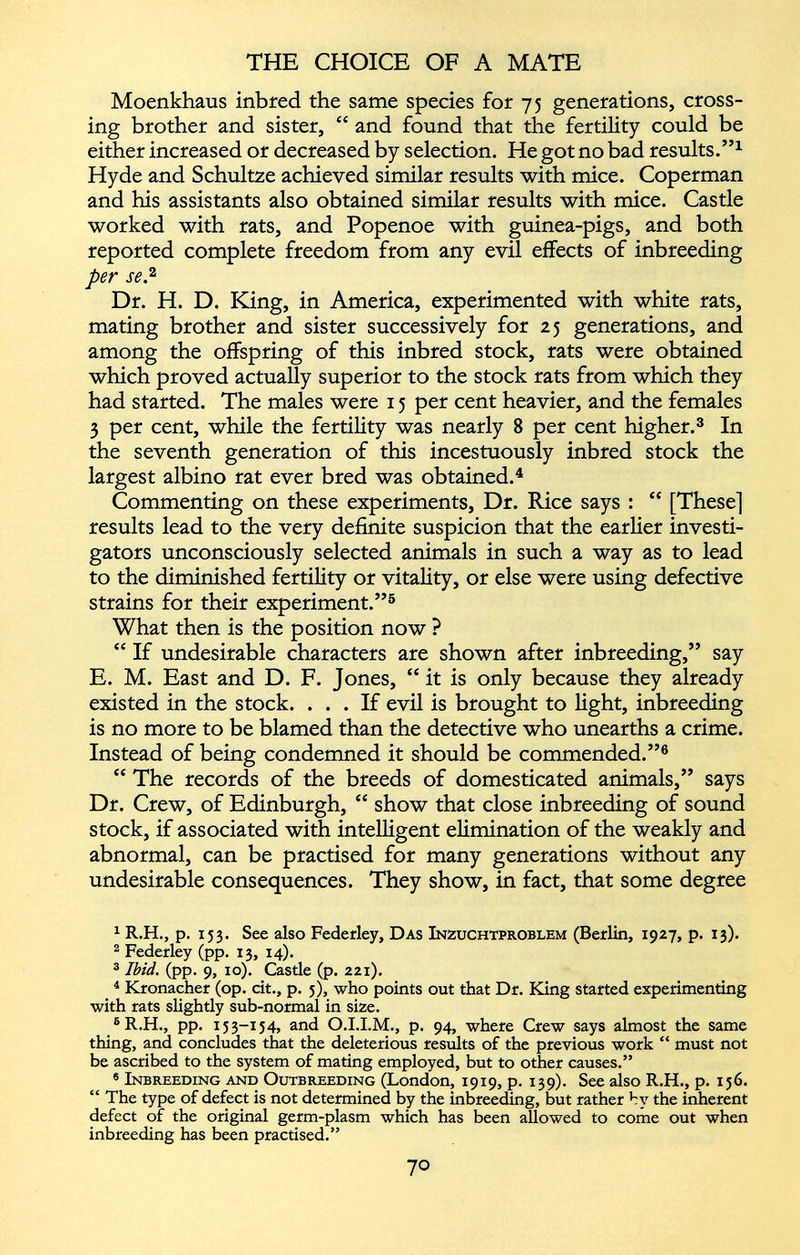 Moenkhaus inbred the same species for 75 generations, cross ing brother and sister, “ and found that the fertility could be either increased or decreased by selection. He got no bad results.” 1 Hyde and Schultze achieved similar results with mice. Coperman and his assistants also obtained similar results with mice. Castle worked with rats, and Popenoe with guinea-pigs, and both reported complete freedom from any evil effects of inbreeding per se . 1 2 Dr. H. D. King, in America, experimented with white rats, mating brother and sister successively for 25 generations, and among the offspring of this inbred stock, rats were obtained which proved actually superior to the stock rats from which they had started. The males were 15 per cent heavier, and the females 3 per cent, while the fertility was nearly 8 per cent higher. 3 In the seventh generation of this incestuously inbred stock the largest albino rat ever bred was obtained. 4 Commenting on these experiments, Dr. Rice says : “ [These] results lead to the very definite suspicion that the earlier investi gators unconsciously selected animals in such a way as to lead to the diminished fertility or vitality, or else were using defective strains for their experiment.” 5 What then is the position now ? “ If undesirable characters are shown after inbreeding,” say E. M. East and D. F. Jones, “ it is only because they already existed in the stock. ... If evil is brought to light, inbreeding is no more to be blamed than the detective who unearths a crime. Instead of being condemned it should be commended.” 6 “ The records of the breeds of domesticated animals,” says Dr. Crew, of Edinburgh, “ show that close inbreeding of sound stock, if associated with intelligent elimination of the weakly and abnormal, can be practised for many generations without any undesirable consequences. They show, in fact, that some degree 1 R.H., p. 153. See also Federley, Das Inzuchtproblem (Berlin, 1927, p. 13). 2 Federley (pp. 13, 14). 3 Ibid. (pp. 9, 10). Casde (p. 221). 4 Kronacher (op. cit., p. 3), who points out that Dr. King started experimenting with rats slightly sub-normal in size. 6 R.H., pp. 153-154, and O.I.I.M., p. 94, where Crew says almost the same thing, and concludes that the deleterious results of the previous work “ must not be ascribed to the system of mating employed, but to other causes.” 6 Inbreeding and Outbreeding (London, 1919, p. 139). See also R.H., p. 156. “ The type of defect is not determined by the inbreeding, but rather by the inherent defect of the original germ-plasm which has been allowed to come out when inbreeding has been practised.”