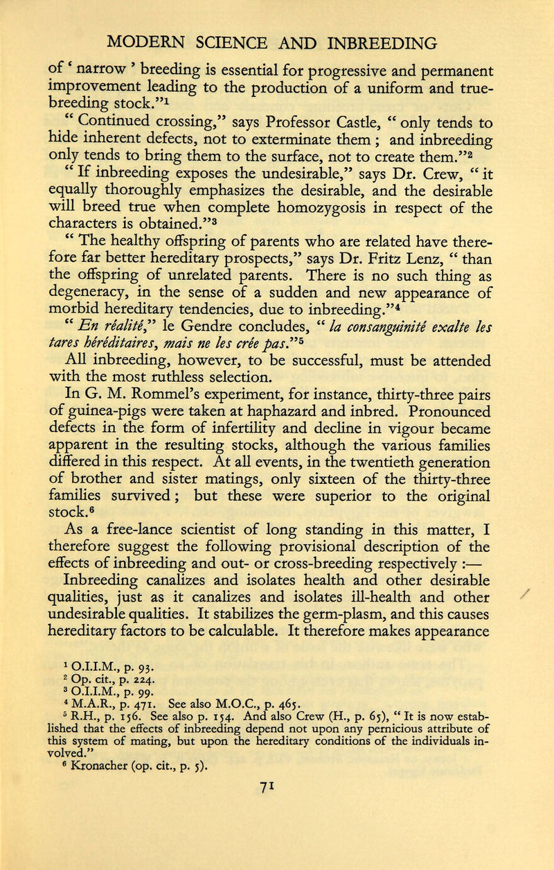 of ‘ narrow ’ breeding is essential for progressive and permanent improvement leading to the production of a uniform and true- breeding stock.” 1 “ Continued crossing,” says Professor Castle, “ only tends to hide inherent defects, not to exterminate them ; and inbreeding only tends to bring them to the surface, not to create them.” 1 2 “ If inbreeding exposes the undesirable,” says Dr. Crew, “ it equally thoroughly emphasizes the desirable, and the desirable will breed true when complete homozygosis in respect of the characters is obtained.” 3 “ The healthy offspring of parents who are related have there fore far better hereditary prospects,” says Dr. Fritz Lenz, “ than the offspring of unrelated parents. There is no such thing as degeneracy, in the sense of a sudden and new appearance of morbid hereditary tendencies, due to inbreeding.” 4 “ En réalité ,” le Gendre concludes, “ la consanguinité exalte les tares héréditaires , mais ne les crée pas.” 5 All inbreeding, however, to be successful, must be attended with the most ruthless selection. In G. M. Rommel’s experiment, for instance, thirty-three pairs of guinea-pigs were taken at haphazard and inbred. Pronounced defects in the form of infertility and decline in vigour became apparent in the resulting stocks, although the various families differed in this respect. At all events, in the twentieth generation of brother and sister matings, only sixteen of the thirty-three families survived ; but these were superior to the original stock. 6 As a free-lance scientist of long standing in this matter, I therefore suggest the following provisional description of the effects of inbreeding and out- or cross-breeding respectively :— Inbreeding canalizes and isolates health and other desirable qualities, just as it canalizes and isolates ill-health and other undesirable qualities. It stabilizes the germ-plasm, and this causes hereditary factors to be calculable. It therefore makes appearance 1 O.I.I.M., p. 93. 2 Op. cit., p. 224. 3 O.I.I.M., p. 99. 4 M.A.R., p. 471. See also M.O.C., p. 465. 5 R.H., p. 136. See also p. 134. And also Crew (H., p. 63), “ It is now estab lished that the effects of inbreeding depend not upon any pernicious attribute of this system of mating, but upon the hereditary conditions of the individuals in volved.” 6 Kronacher (op. cit., p. 3).
