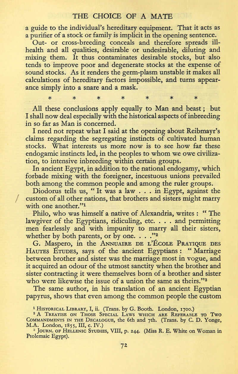a guide to the individual’s hereditary equipment. That it acts as a purifier of a stock or family is implicit in the opening sentence. Out- or cross-breeding conceals and therefore spreads ill- health and all qualities, desirable or undesirable, diluting and mixing them. It thus contaminates desirable stocks, but also tends to improve poor and degenerate stocks at the expense of sound stocks. As it renders the germ-plasm unstable it makes all calculations of hereditary factors impossible, and turns appear ance simply into a snare and a mask. vl. vL, «X* sU X vL. ^ ^ ^ ^ All these conclusions apply equally to Man and beast ; but I shall now deal especially with the historical aspects of inbreeding in so far as Man is concerned. I need not repeat what I said at the opening about Reibmayr’s claims regarding the segregating instincts of cultivated human stocks. What interests us more now is to see how far these endogamie instincts led, in the peoples to whom wo owe civiliza tion, to intensive inbreeding within certain groups. In ancient Egypt, in addition to the national endogamy, which forbade mixing with the foreigner, incestuous unions prevailed both among the common people and among the ruler groups. Diodorus tells us, “ It was a law ... in Egypt, against the custom of all other nations, that brothers and sisters might marry with one another.” 1 Philo, who was himself a native of Alexandria, writes : “ The lawgiver of the Egyptians, ridiculing, etc. . . . and permitting men fearlessly and with impunity to marry all their sisters, whether by both parents, or by one. . . .” 1 2 G. Maspero, in the Annuaire de l’École Pratique des Hautes Études, says of the ancient Egyptians : “ Marriage between brother and sister was the marriage most in vogue, and it acquired an odour of the utmost sanctity when the brother and sister contracting it were themselves born of a brother and sister who were likewise the issue of a union the same as theirs.” 3 The same author, in his translation of an ancient Egyptian papyrus, shows that even among the common people the custom 1 Historical Library, I, ii. (Trans, by G. Booth. London, 1700.) 2 A Treatise on Those Special Laws which are Referable to Two Commandments in the Decalogue, the 6th and 7th. (Trans, by C. D. Yonge, M.A. London, 1855, III, c. IV.) a Journ. of Hellenic Studies, VIII, p. 244. (Miss R. E. White on Woman in Ptolemaic Egypt).