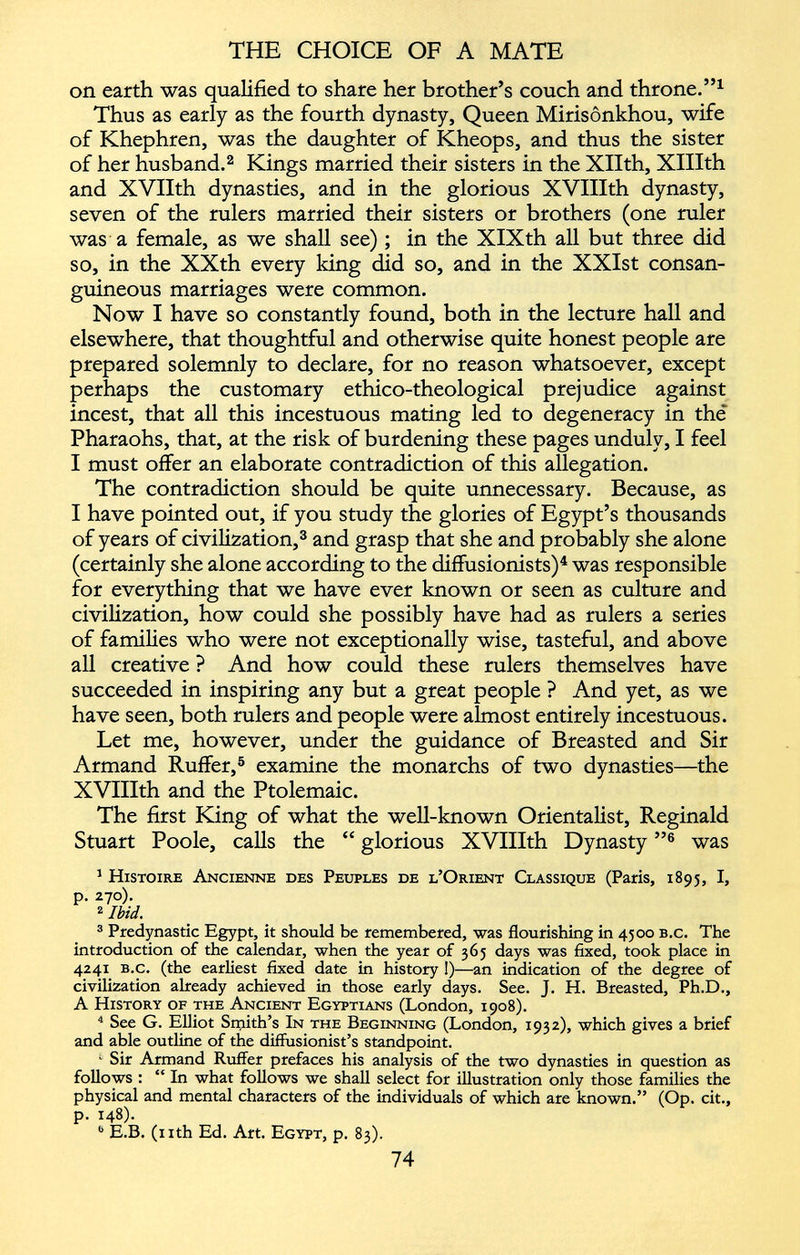 on earth was qualified to share her brother’s couch and throne.” 1 Thus as early as the fourth dynasty, Queen Mirisônkhou, wife of Khephren, was the daughter of Kheops, and thus the sister of her husband. 2 Kings married their sisters in the Xllth, XIHth and XVIIth dynasties, and in the glorious XVIIIth dynasty, seven of the rulers married their sisters or brothers (one ruler was a female, as we shall see) ; in the XIXth all but three did so, in the XXth every king did so, and in the XXIst consan guineous marriages were common. Now I have so constantly found, both in the lecture hall and elsewhere, that thoughtful and otherwise quite honest people are prepared solemnly to declare, for no reason whatsoever, except perhaps the customary ethico-theological prejudice against incest, that all this incestuous mating led to degeneracy in thé Pharaohs, that, at the risk of burdening these pages unduly, I feel I must offer an elaborate contradiction of this allegation. The contradiction should be quite unnecessary. Because, as I have pointed out, if you study the glories of Egypt’s thousands of years of civilization, 3 and grasp that she and probably she alone (certainly she alone according to the diffusionists) 4 was responsible for everything that we have ever known or seen as culture and civilization, how could she possibly have had as rulers a series of families who were not exceptionally wise, tasteful, and above all creative ? And how could these rulers themselves have succeeded in inspiring any but a great people ? And yet, as we have seen, both rulers and people were almost entirely incestuous. Let me, however, under the guidance of Breasted and Sir Armand Ruffer, 5 examine the monarchs of two dynasties—the XVIIIth and the Ptolemaic. The first King of what the well-known Orientalist, Reginald Stuart Poole, calls the “ glorious XVIIIth Dynasty ” 6 was 1 Histoire Ancienne des Peuples de l’Orient Classique (Paris, 1895, I, p. 270). 2 Ibid. 3 Predynastic Egypt, it should be remembered, was flourishing in 4500 b.c. The introduction of the calendar, when the year of 365 days was fixed, took place in 4241 b.c. (the earliest fixed date in history !)—an indication of the degree of civilization already achieved in those early days. See. J. H. Breasted, Ph.D., A History of the Ancient Egyptians (London, 1908). 4 See G. Elliot Smith’s In the Beginning (London, 1932), which gives a brief and able outline of the diffusionist’s standpoint. 1 Sir Armand Ruffer prefaces his analysis of the two dynasties in question as follows : “ In what follows we shall select for illustration only those families the physical and mental characters of the individuals of which are known.” (Op. cit., p. 148). b E.B. (nth Ed. Art. Egypt, p. 83).