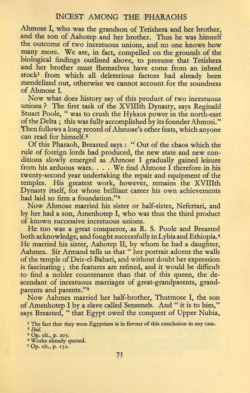 Ahmose I, who was the grandson of Tetishera and her brother, and the son of Aahotep and her brother. Thus he was himself the outcome of two incestuous unions, and no one knows how many more. We are, in fact, compelled on the grounds of the biological findings outlined above, to presume that Tetishera and her brother must themselves have come from an inbred stock 1 from which all deleterious factors had already been mendelized out, otherwise we cannot account for the soundness of Ahmose I. Now what does history say of this product of two incestuous unions ? The first task of the XVIIIth Dynasty, says Reginald Stuart Poole, “ was to crush the Hyksos power in the north-east of the Delta ; this was fully accomplished by its founder Ahmosi.” Then follows a long record of Ahmose’s other feats, which anyone can read for himself. 2 Of this Pharaoh, Breasted says : “ Out of the chaos which the rule of foreign lords had produced, the new state and new con ditions slowly emerged as Ahmose I gradually gained leisure from his arduous wars. ... We find Ahmose I therefore in his twenty-second year undertaking the repair and equipment of the temples. His greatest work, however, remains the XVIIIth Dynasty itself, for whose brilliant career his own achievements had laid so firm a foundation.” 3 Now Ahmose married his sister or half-sister, Nefertari, and by her had a son, Amenhotep I, who was thus the third product of known successive incestuous unions. He too was a great conqueror, as R. S. Poole and Breasted both acknowledge, and fought successfully in Lybia and Ethiopia. 4 He married his sister, Aahotep II, by whom he had a daughter, Aahmes. Sir Armand tells us that “ her portrait adorns the walls of the temple of Deir-el-Bahari, and without doubt her expression is fascinating ; the features are refined, and it would be difficult to find a nobler countenance than that of this queen, the de scendant of incestuous marriages of great-grandparents, grand parents and parents.” 5 Now Aahmes married her half-brother, Thutmose I, the son of Amenhotep I by a slave called Senseneb. And it is to him,” says Breasted, “ that Egypt owed the conquest of Upper Nubia, 1 The fact that they were Egyptians is in favour of this conclusion in any case. 2 Ibid. 3 Op. cit., p. 205. 4 Works already quoted. 5 Op. cit., p. 152.