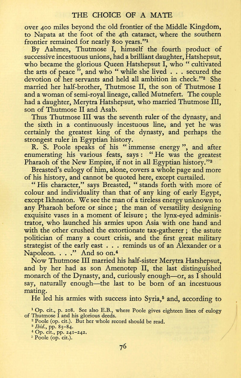 over 400 miles beyond the old frontier of the Middle Kingdom, to Napata at the foot of the 4th cataract, where the southern frontier remained for nearly 800 years.” 1 By Aahmes, Thutmose I, himself the fourth product of successive incestuous unions, had a brilliant daughter, Hatshepsut, who became the glorious Queen Hatshepsut I, who “ cultivated the arts of peace ”, and who “ while she lived . . . secured the devotion of her servants and held all ambition in check.” 2 She married her half-brother, Thutmose II, the son of Thutmose I and a woman of semi-royal lineage, called Mutnefert. The couple had a daughter, Merytra Hatshepsut, who married Thutmose III, son of Thutmose II and Asab. Thus Thutmose III was the seventh ruler of the dynasty, and the sixth in a continuously incestuous line, and yet he was certainly the greatest king of the dynasty, and perhaps the strongest ruler in Egyptian history. R. S. Poole speaks of his “ immense energy ”, and after enumerating his various feats, says : “ He was the greatest Pharaoh of the New Empire, if not in all Egyptian history.” 3 Breasted’s eulogy of him, alone, covers a whole page and more of his history, and cannot be quoted here, except curtailed. “ His character,” says Breasted, “ stands forth with more of colour and individuality than that of any king of early Egypt, except Ikhnaton. We see the man of a tireless energy unknown to any Pharaoh before or since; the man of versatility designing exquisite vases in a moment of leisure ; the lynx-eyed adminis trator, who launched his armies upon Asia with one hand and with the other crushed the extortionate tax-gatherer ; the astute politician of many a court crisis, and the first great military strategist of the early east . . . reminds us of an Alexander or a Napoleon. . . .” And so on. 4 Now Thutmose III married his half-sister Merytra Hatshepsut, and by her had as son Amenotep II, the last distinguished monarch of the Dynasty, and, curiously enough—or, as I should say, naturally enough—the last to be born of an incestuous mating. He led his armies with success into Syria, 5 and, according to 1 Op. cit., p. 208. See also E.B., where Poole gives eighteen lines of eulogy of Thutmose I and his glorious deeds. 2 Poole (op. cit.). But her whole record should be read. 3 Ibid ., pp. 83-84. 4 Op. cit., pp. 241-242. “ Poole (op. cit.).
