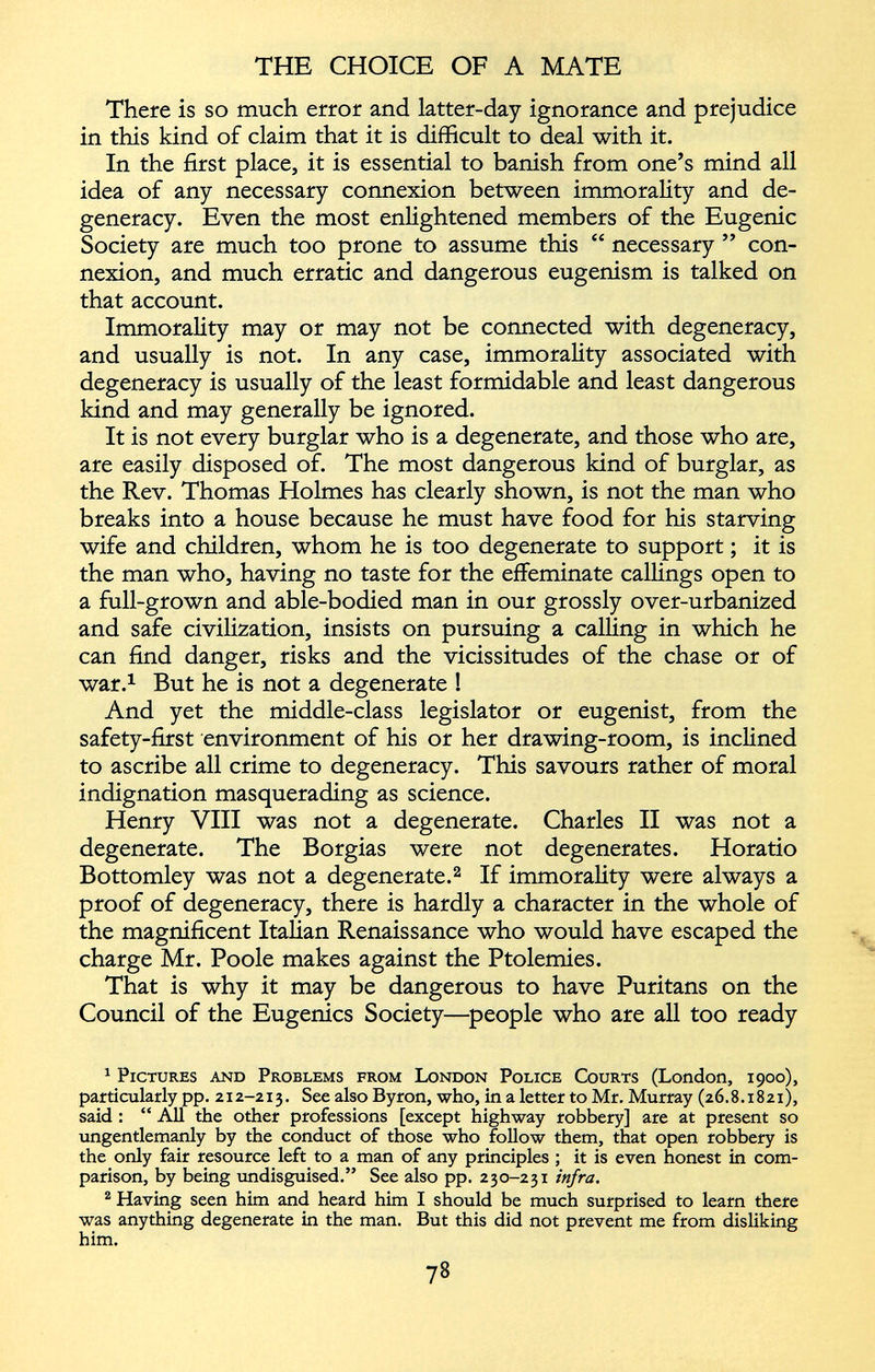 There is so much error and latter-day ignorance and prejudice in this kind of claim that it is difficult to deal with it. In the first place, it is essential to banish from one’s mind all idea of any necessary connexion between immorality and de generacy. Even the most enlightened members of the Eugenic Society are much too prone to assume this “ necessary ” con nexion, and much erratic and dangerous eugenism is talked on that account. Immorality may or may not be connected with degeneracy, and usually is not. In any case, immorality associated with degeneracy is usually of the least formidable and least dangerous kind and may generally be ignored. It is not every burglar who is a degenerate, and those who are, are easily disposed of. The most dangerous kind of burglar, as the Rev. Thomas Holmes has clearly shown, is not the man who breaks into a house because he must have food for his starving wife and children, whom he is too degenerate to support; it is the man who, having no taste for the effeminate callings open to a full-grown and able-bodied man in our grossly over-urbanized and safe civilization, insists on pursuing a calling in which he can find danger, risks and the vicissitudes of the chase or of war. 1 But he is not a degenerate ! And yet the middle-class legislator or eugenist, from the safety-first environment of his or her drawing-room, is inclined to ascribe all crime to degeneracy. This savours rather of moral indignation masquerading as science. Henry VIII was not a degenerate. Charles II was not a degenerate. The Borgias were not degenerates. Horatio Bottomley was not a degenerate. 1 2 If immorality were always a proof of degeneracy, there is hardly a character in the whole of the magnificent Italian Renaissance who would have escaped the charge Mr. Poole makes against the Ptolemies. That is why it may be dangerous to have Puritans on the Council of the Eugenics Society—people who are all too ready 1 Pictures and Problems from London Police Courts (London, 1900), particularly pp. 212-213. See also Byron, who, in a letter to Mr. Murray (26.8.1821), said : “ All the other professions [except highway robbery] are at present so ungentlemanly by the conduct of those who follow them, that open robbery is the only fair resource left to a man of any principles ; it is even honest in com parison, by being undisguised.” See also pp. 230-231 infra . 2 Having seen him and heard him I should be much surprised to learn there was anything degenerate in the man. But this did not prevent me from disliking him.