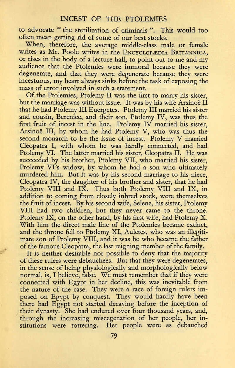 INCEST OF THE PTOLEMIES to advocate “ the sterilization of criminals This would too often mean getting rid of some of our best stocks. When, therefore, the average middle-class male or female writes as Mr. Poole writes in the Encyclopedia Britannica, or rises in the body of a lecture hall, to point out to me and my audience that the Ptolemies were immoral because they were degenerate, and that they were degenerate because they were incestuous, my heart always sinks before the task of exposing the mass of error involved in such a statement. Of the Ptolemies, Ptolemy II was the first to marry his sister, but the marriage was without issue. It was by his wife Arsinoe II that he had Ptolemy III Euergetes. Ptolemy III married his sister and cousin, Berenice, and their son, Ptolemy IV, was thus the first fruit of incest in the line. Ptolemy IV married his sister, Arsinoe III, by whom he had Ptolemy V, who was thus the second monarch to be the issue of incest. Ptolemy V married Cleopatra I, with whom he was hardly connected, and had Ptolemy VI. The latter married his sister, Cleopatra II. He was succeeded by his brother, Ptolemy VII, who married his sister, Ptolemy Vi’s widow, by whom he had a son who ultimately murdered him. But it was by his second marriage to his niece, Cleopatra IV, the daughter of his brother and sister, that he had Ptolemy VIII and IX. Thus both Ptolemy VIII and IX, in addition to coming from closely inbred stock, were themselves the fruit of incest. By his second wife, Selene, his sister, Ptolemy VIII had two children, but they never came to the throne. Ptolemy IX, on the other hand, by his first wife, had Ptolemy X. With him the direct male line of the Ptolemies became extinct, and the throne fell to Ptolemy XI, Auletes, who was an illegiti mate son of Ptolemy VIII, and it was he who became the father of the famous Cleopatra, the last reigning member of the family. It is neither desirable nor possible to deny that the majority of these rulers were debauchees. But that they were degenerates, in the sense of being physiologically and morphologically below normal, is, I believe, false. We must remember that if they were connected with Egypt in her decline, this was inevitable from the nature of the case. They were a race of foreign rulers im posed on Egypt by conquest. They would hardly have been there had Egypt not started decaying before the inception of their dynasty. She had endured over four thousand years, and, through the increasing miscegenation of her people, her in stitutions were tottering. Her people were as debauched